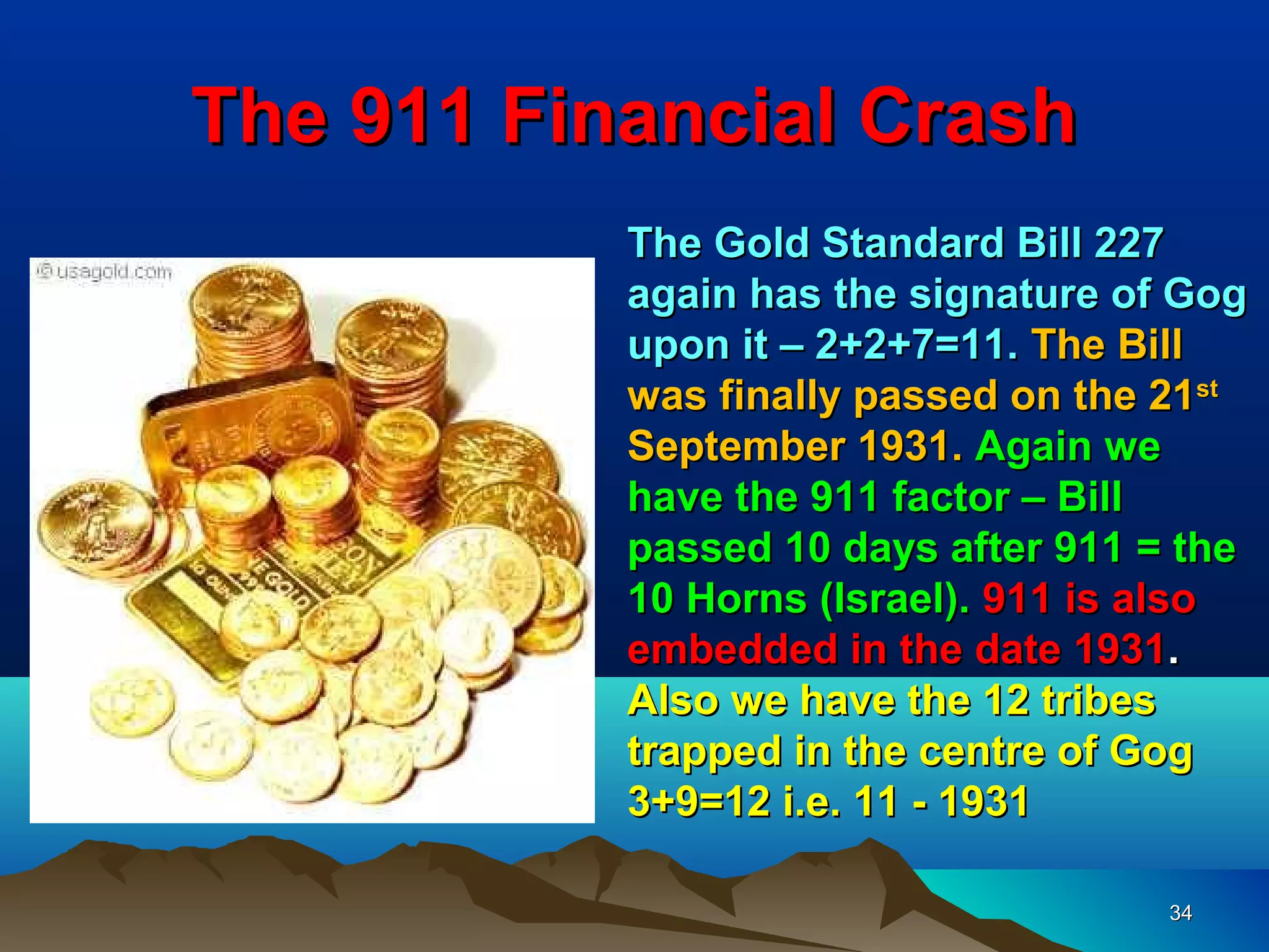 The 911 Financial Crash
           The Gold Standard Bill 227
           again has the signature of Gog
           upon it – 2+2+7=11. The Bill
           was finally passed on the 21st
           September 1931. Again we
           have the 911 factor – Bill
           passed 10 days after 911 = the
           10 Horns (Israel). 911 is also
           embedded in the date 1931.
           Also we have the 12 tribes
           trapped in the centre of Gog
           3+9=12 i.e. 11 - 1931

                                     34
 