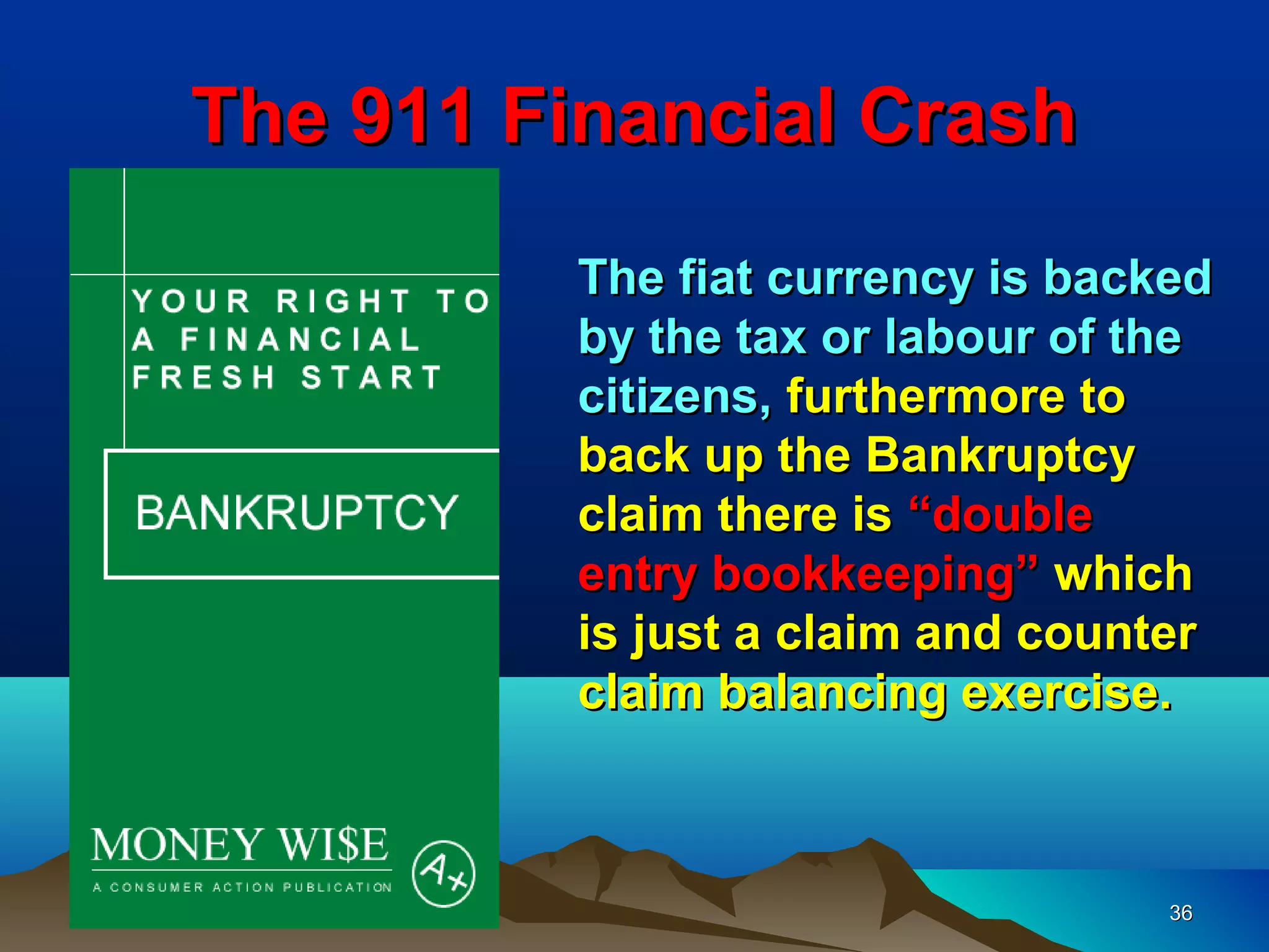 The 911 Financial Crash
         The fiat currency is backed
         by the tax or labour of the
         citizens, furthermore to
         back up the Bankruptcy
         claim there is “double
         entry bookkeeping” which
         is just a claim and counter
         claim balancing exercise.



                                  36
 