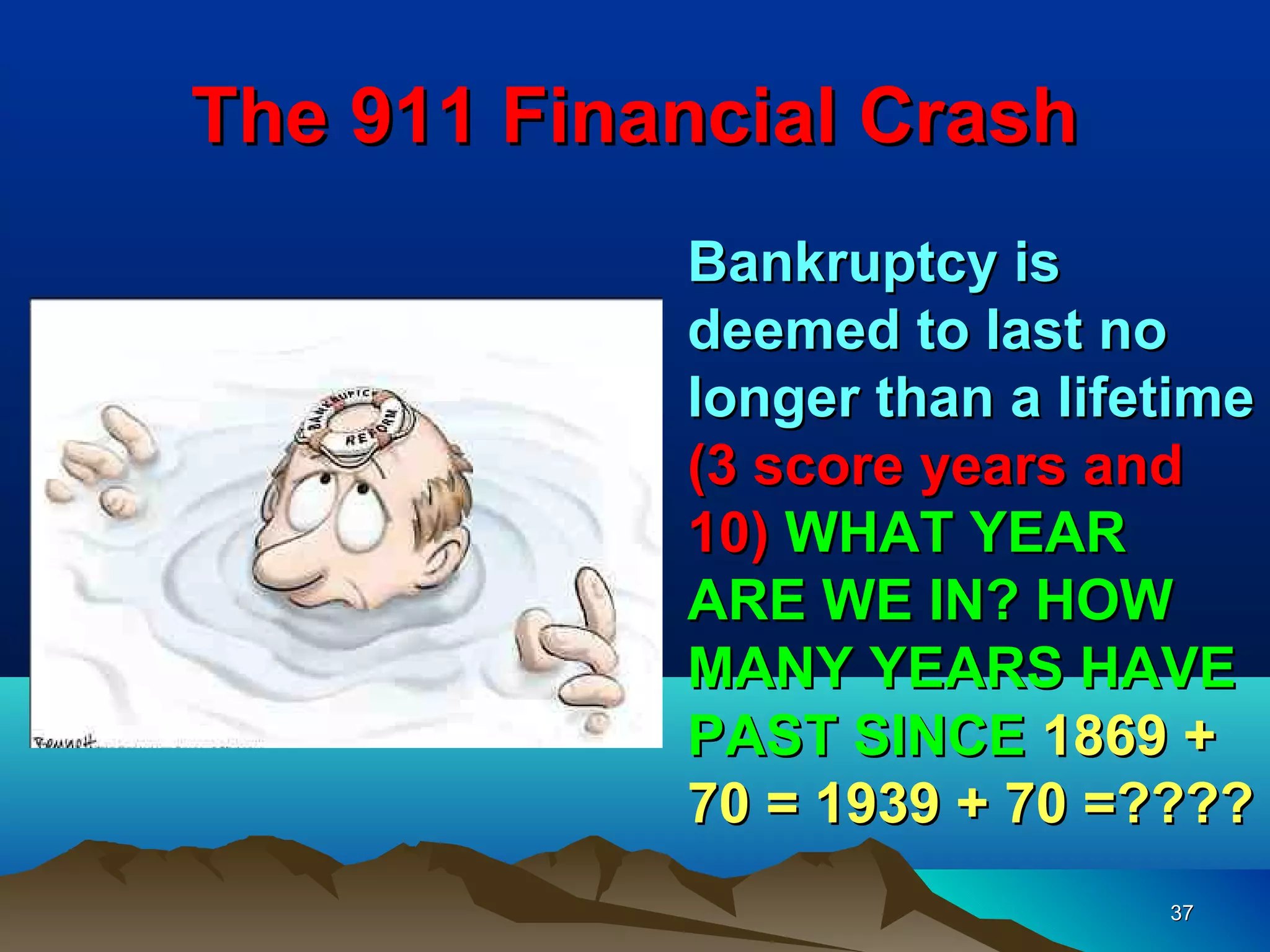 The 911 Financial Crash
            Bankruptcy is
            deemed to last no
            longer than a lifetime
            (3 score years and
            10) WHAT YEAR
            ARE WE IN? HOW
            MANY YEARS HAVE
            PAST SINCE 1869 +
            70 = 1939 + 70 =????
                              37
 