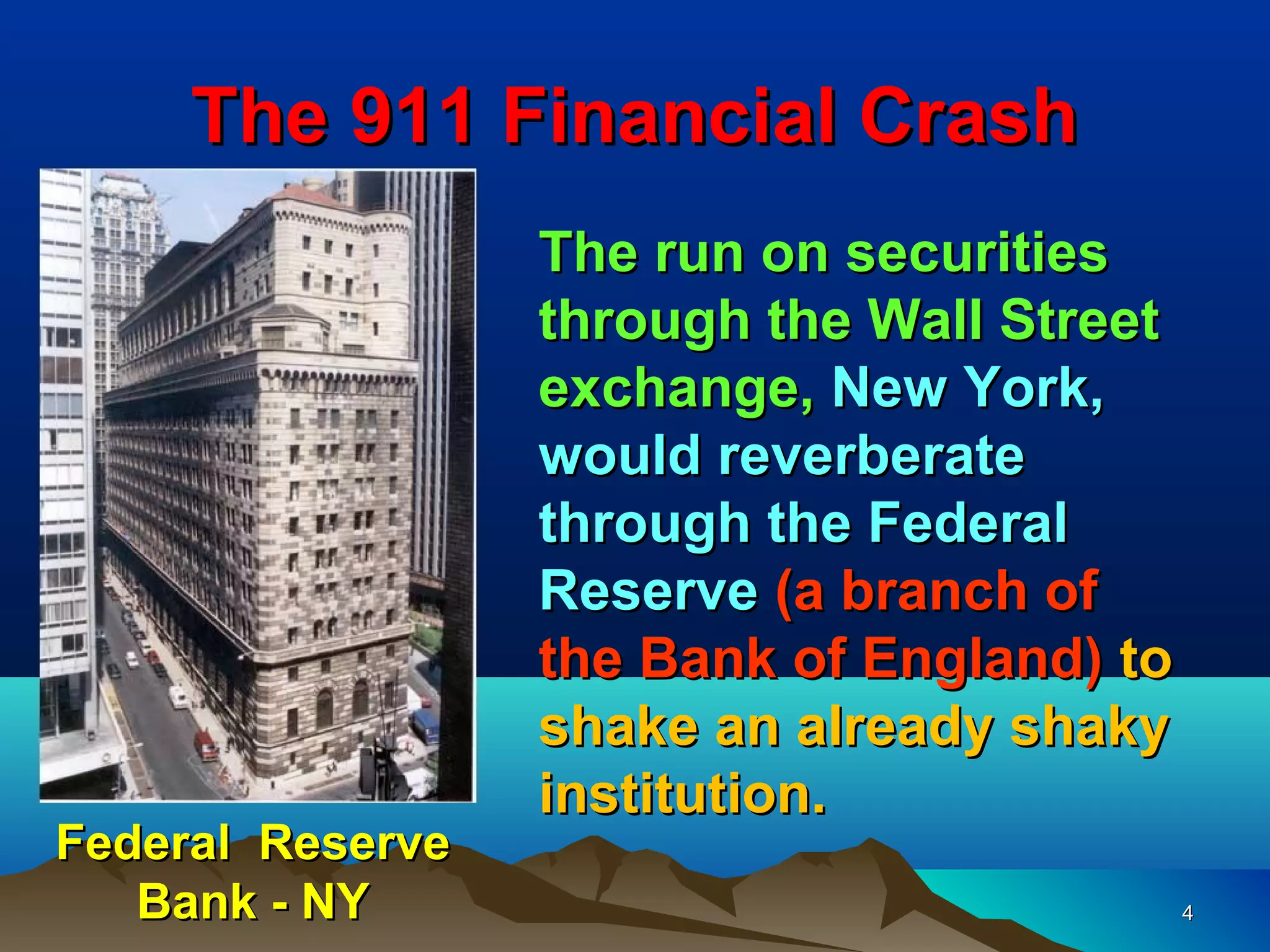 The 911 Financial Crash
                  The run on securities
                  through the Wall Street
                  exchange, New York,
                  would reverberate
                  through the Federal
                  Reserve (a branch of
                  the Bank of England) to
                  shake an already shaky
                  institution.
Federal Reserve
   Bank - NY                                4
 
