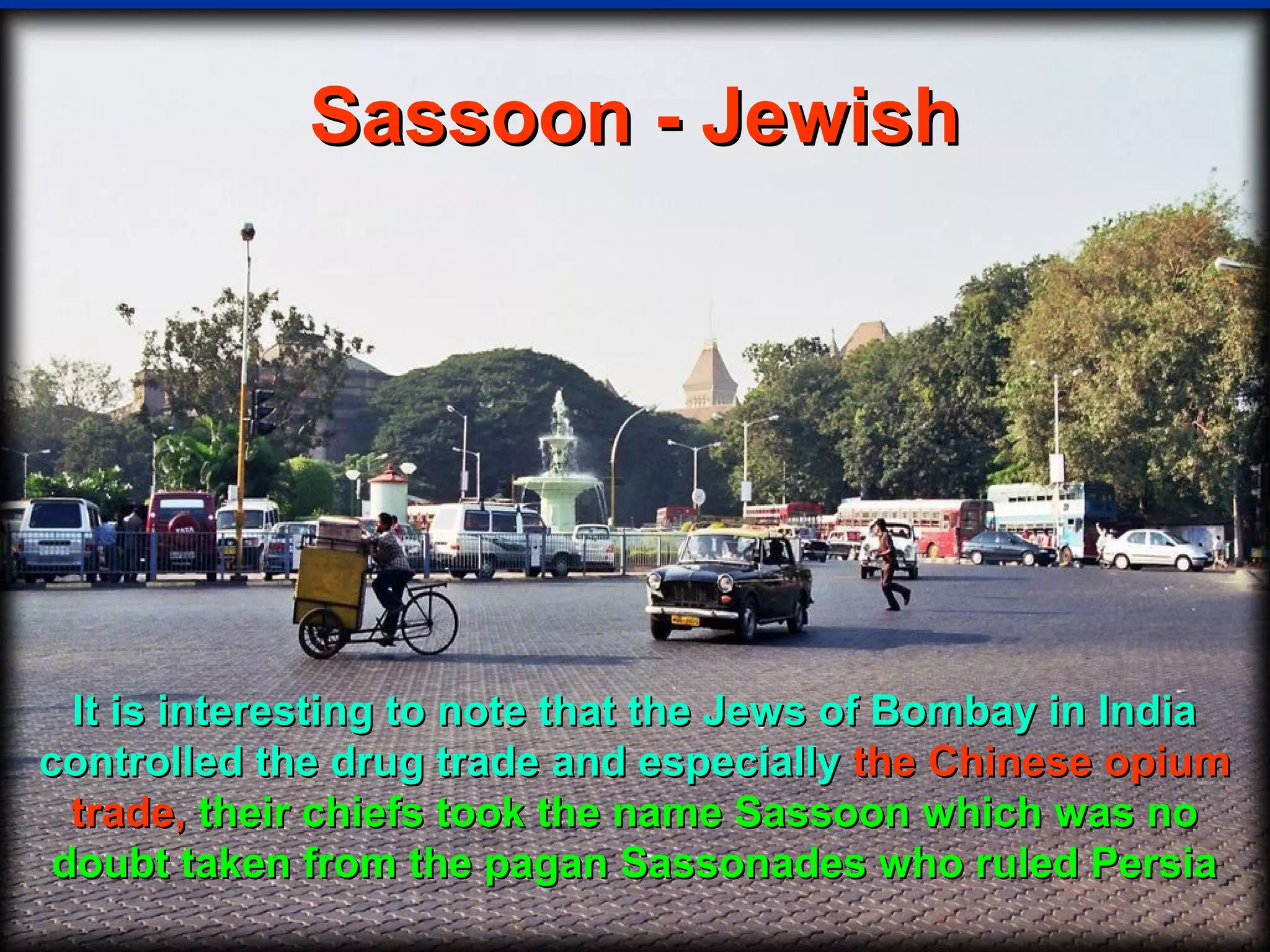 Sassoon - Jewish




  It is interesting to note that the Jews of Bombay in India
controlled the drug trade and especially the Chinese opium
  trade, their chiefs took the name Sassoon which was no
 doubt taken from the pagan Sassonades who ruled Persia
                                                        40
 