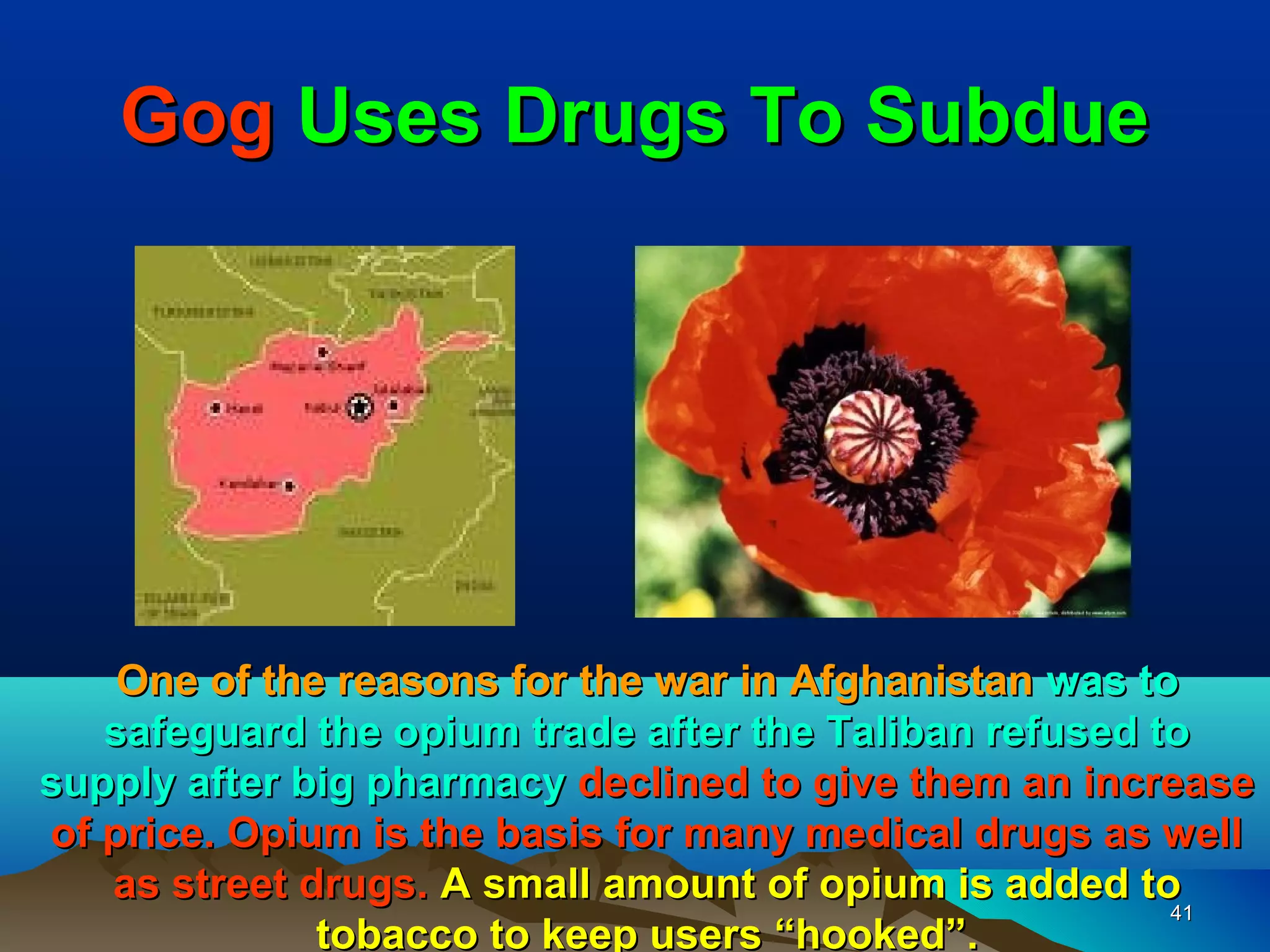 Gog Uses Drugs To Subdue




    One of the reasons for the war in Afghanistan was to
   safeguard the opium trade after the Taliban refused to
supply after big pharmacy declined to give them an increase
of price. Opium is the basis for many medical drugs as well
   as street drugs. A small amount of opium is added to
                                                        41
              tobacco to keep users “hooked”.
 