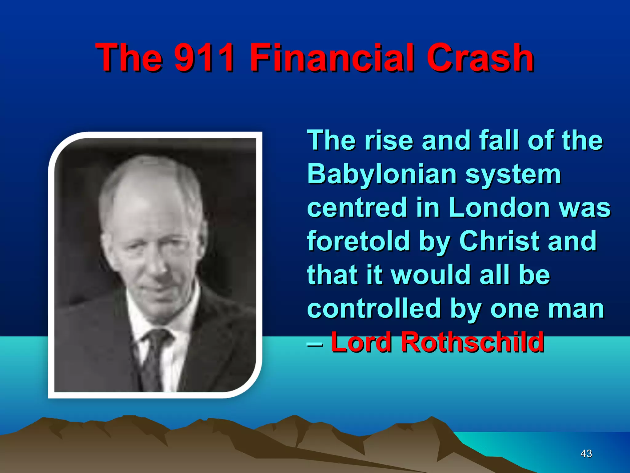 The 911 Financial Crash

           The rise and fall of the
           Babylonian system
           centred in London was
           foretold by Christ and
           that it would all be
           controlled by one man
           – Lord Rothschild


                                43
 