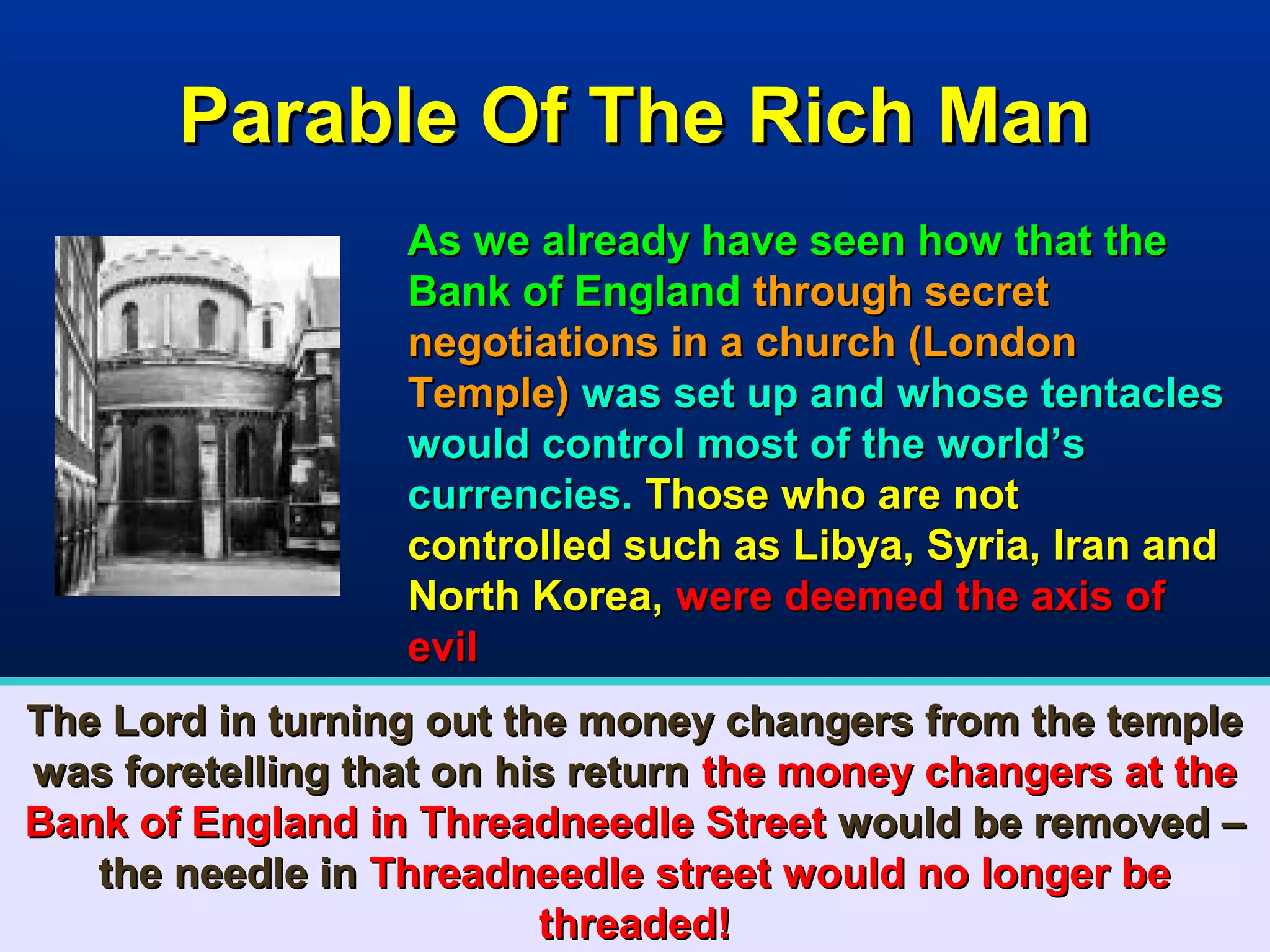 Parable Of The Rich Man
                  As we already have seen how that the
                  Bank of England through secret
                  negotiations in a church (London
                  Temple) was set up and whose tentacles
                  would control most of the world’s
                  currencies. Those who are not
                  controlled such as Libya, Syria, Iran and
                  North Korea, were deemed the axis of
                  evil
The Lord in turning out the money changers from the temple
was foretelling that on his return the money changers at the
Bank of England in Threadneedle Street would be removed –
   the needle in Threadneedle street would no longer be
                          threaded!                      46
 
