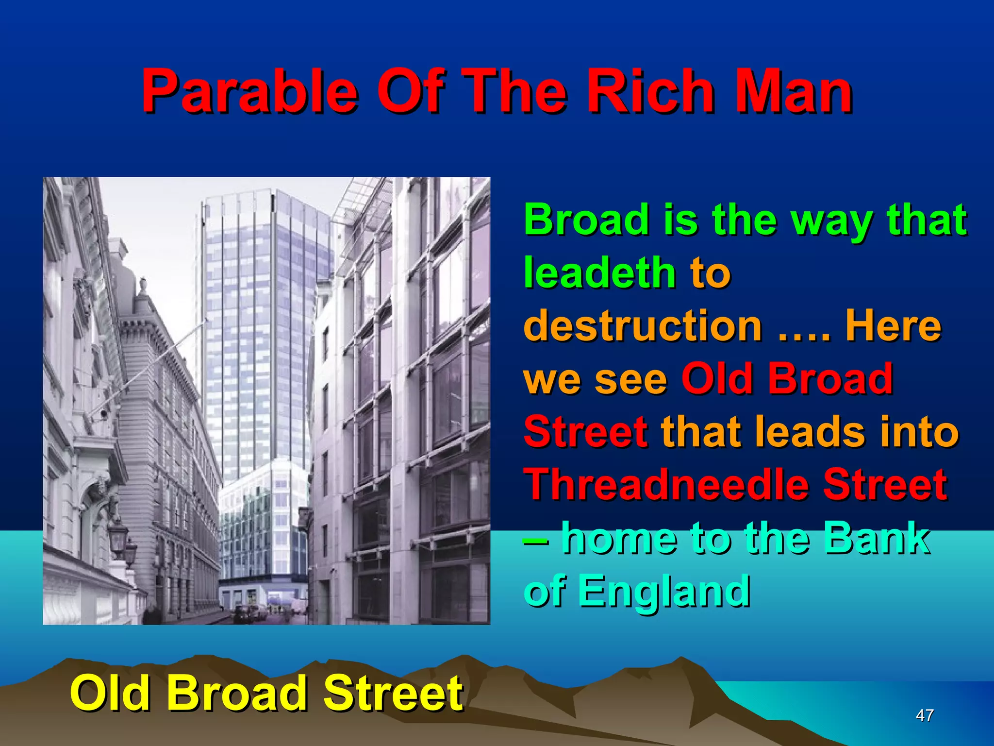 Parable Of The Rich Man

                   Broad is the way that
                   leadeth to
                   destruction …. Here
                   we see Old Broad
                   Street that leads into
                   Threadneedle Street
                   – home to the Bank
                   of England

Old Broad Street                      47
 