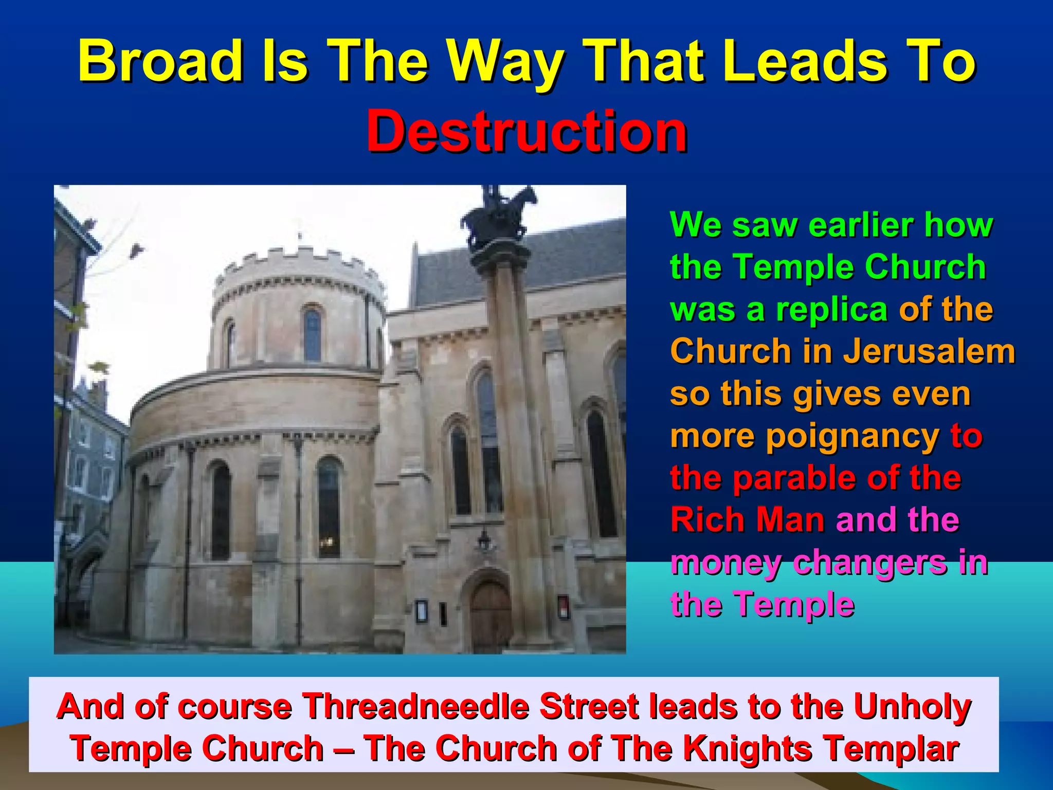 Broad Is The Way That Leads To
           Destruction
                                  We saw earlier how
                                  the Temple Church
                                  was a replica of the
                                  Church in Jerusalem
                                  so this gives even
                                  more poignancy to
                                  the parable of the
                                  Rich Man and the
                                  money changers in
                                  the Temple

And of course Threadneedle Street leads to the Unholy
 Temple Church – The Church of The Knights Templar 49
 
