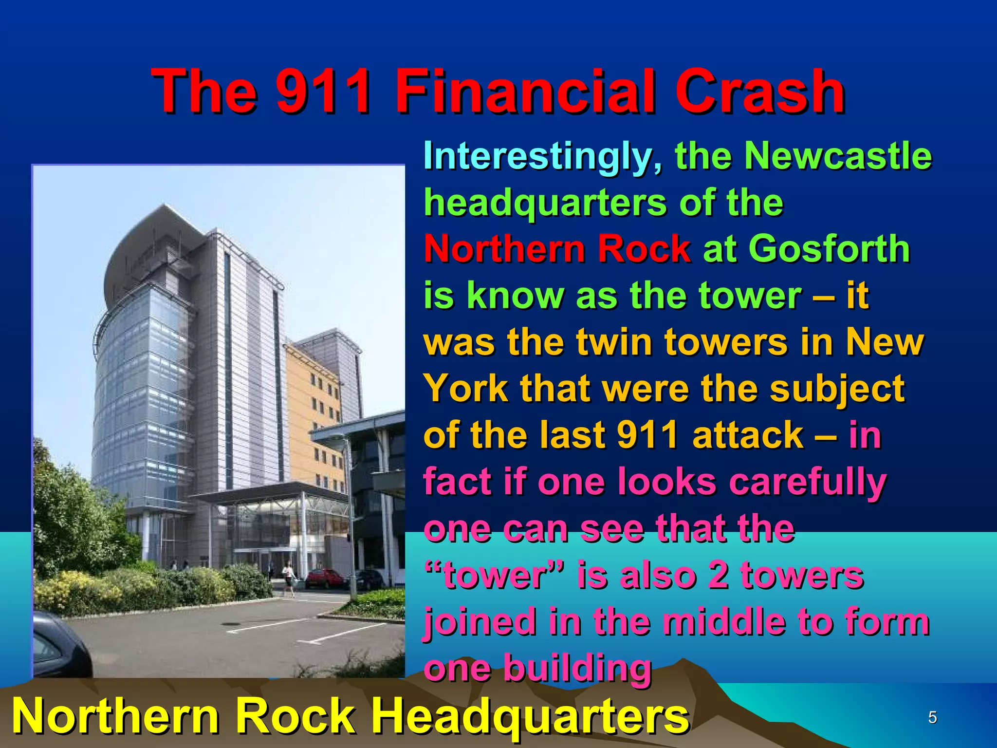 The 911 Financial Crash
               Interestingly, the Newcastle
               headquarters of the
               Northern Rock at Gosforth
               is know as the tower – it
               was the twin towers in New
               York that were the subject
               of the last 911 attack – in
               fact if one looks carefully
               one can see that the
               “tower” is also 2 towers
               joined in the middle to form
               one building
Northern Rock Headquarters                5
 