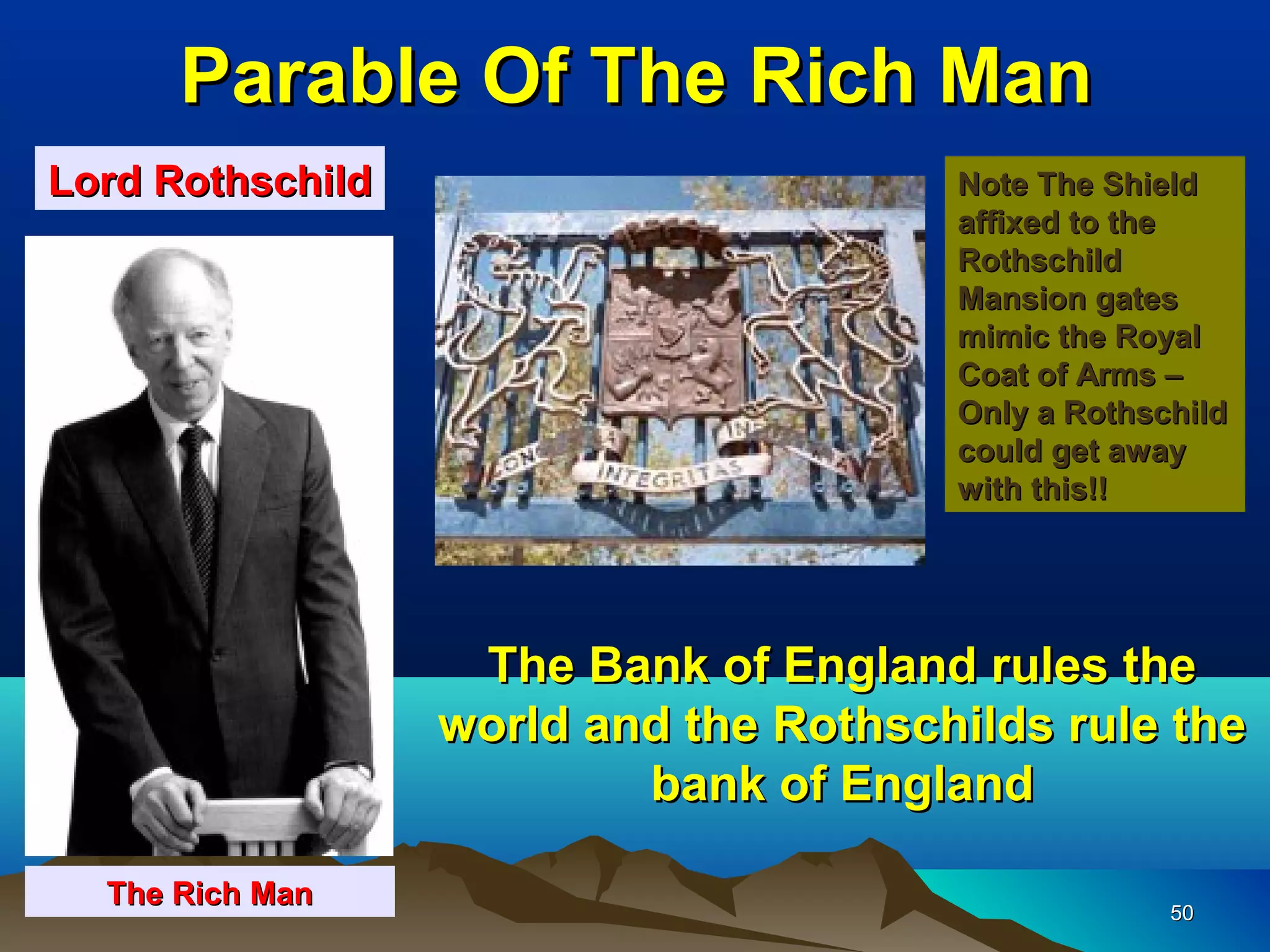 Parable Of The Rich Man
Lord Rothschild                        Note The Shield
                                       affixed to the
                                       Rothschild
                                       Mansion gates
                                       mimic the Royal
                                       Coat of Arms –
                                       Only a Rothschild
                                       could get away
                                       with this!!




                   The Bank of England rules the
                  world and the Rothschilds rule the
                          bank of England

  The Rich Man
                                                    50
 