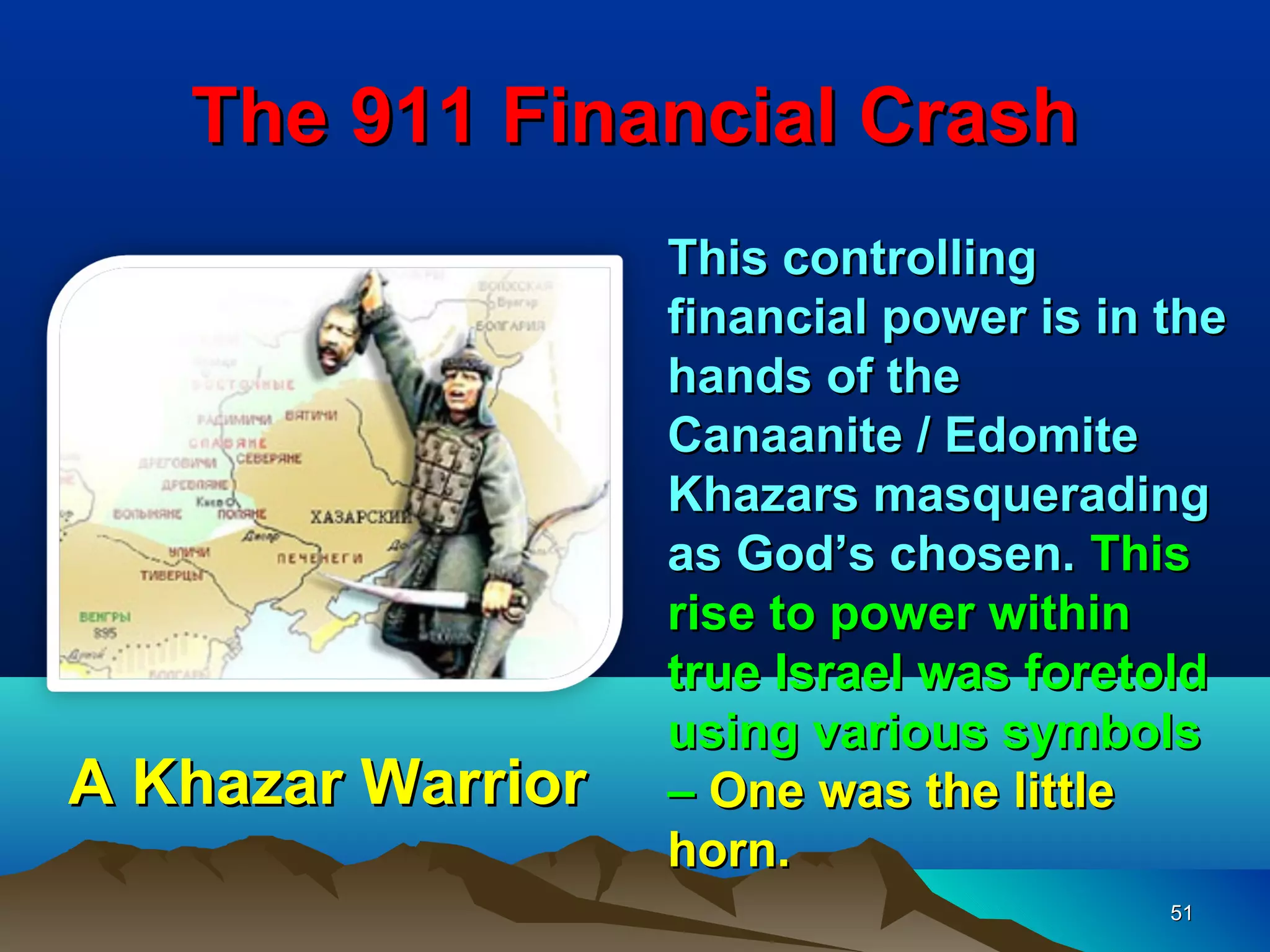 The 911 Financial Crash
                   This controlling
                   financial power is in the
                   hands of the
                   Canaanite / Edomite
                   Khazars masquerading
                   as God’s chosen. This
                   rise to power within
                   true Israel was foretold
                   using various symbols
A Khazar Warrior   – One was the little
                   horn.
                                         51
 