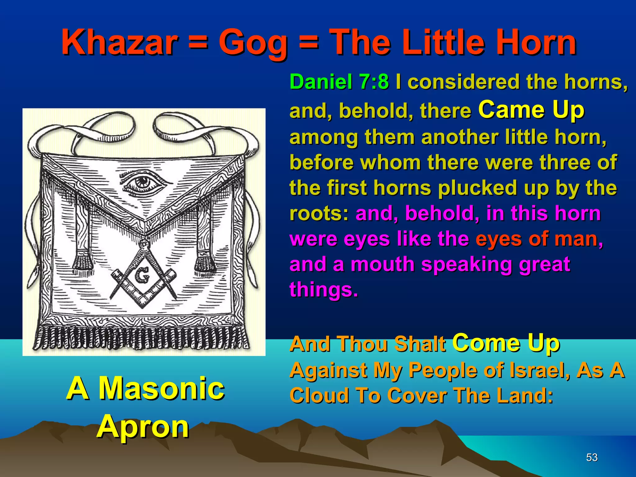 Khazar = Gog = The Little Horn
             Daniel 7:8 I considered the horns,
             and, behold, there Came Up
             among them another little horn,
             before whom there were three of
             the first horns plucked up by the
             roots: and, behold, in this horn
             were eyes like the eyes of man,
             and a mouth speaking great
             things.

             And Thou Shalt Come Up
             Against My People of Israel, As A
A Masonic    Cloud To Cover The Land:
  Apron
                                          53
 