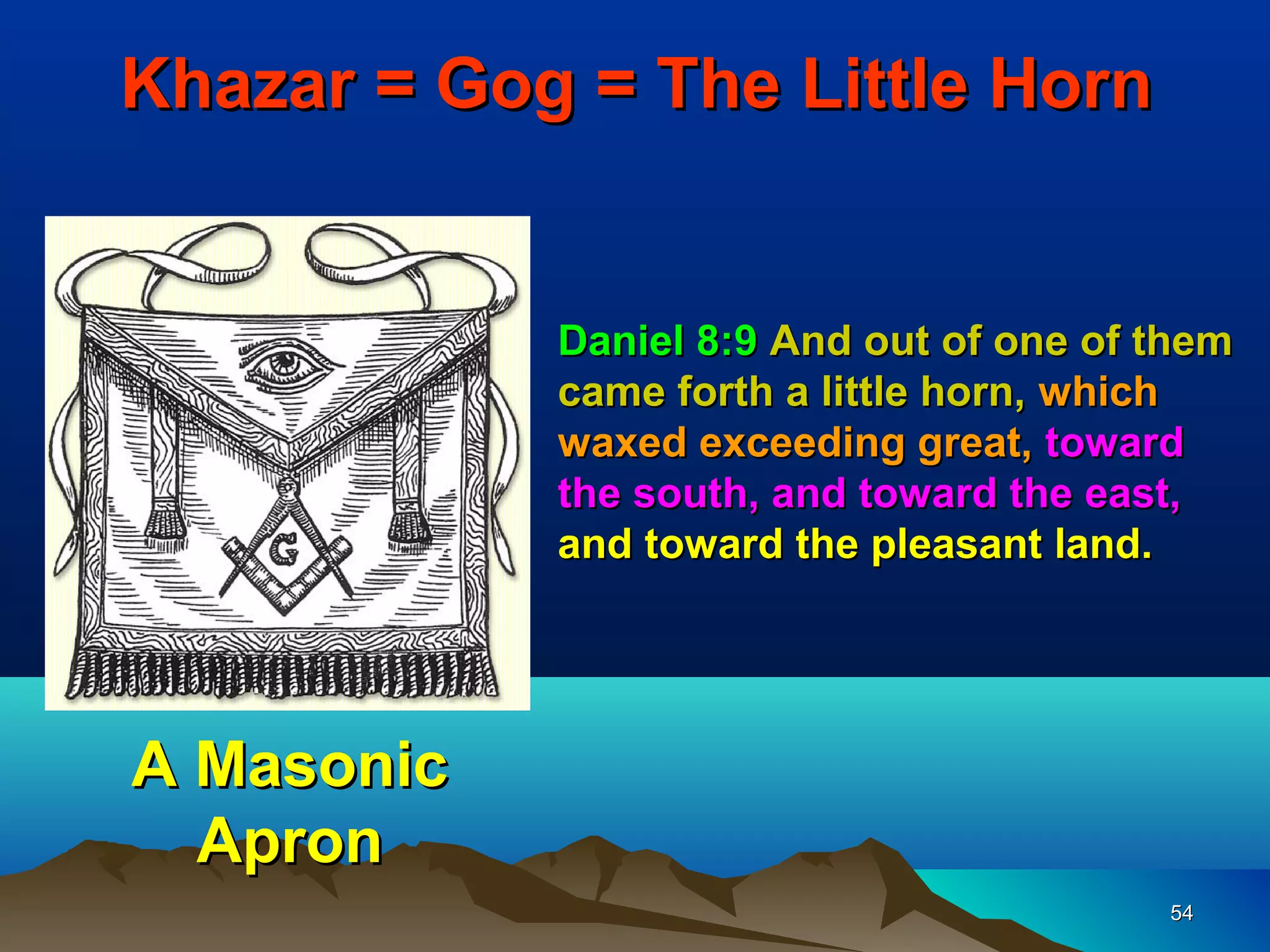 Khazar = Gog = The Little Horn


            Daniel 8:9 And out of one of them
            came forth a little horn, which
            waxed exceeding great, toward
            the south, and toward the east,
            and toward the pleasant land.




A Masonic
  Apron
                                         54
 