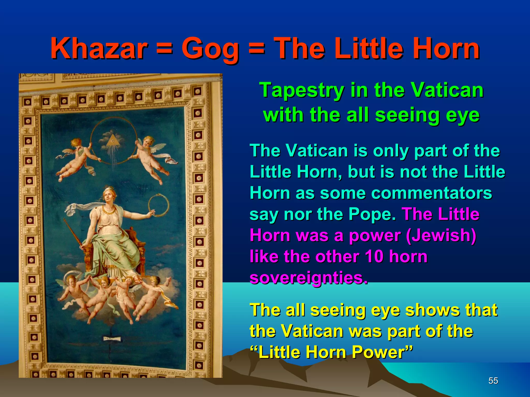 Khazar = Gog = The Little Horn
              Tapestry in the Vatican
              with the all seeing eye
             The Vatican is only part of the
             Little Horn, but is not the Little
             Horn as some commentators
             say nor the Pope. The Little
             Horn was a power (Jewish)
             like the other 10 horn
             sovereignties.
             The all seeing eye shows that
             the Vatican was part of the
             “Little Horn Power”
                                            55
 