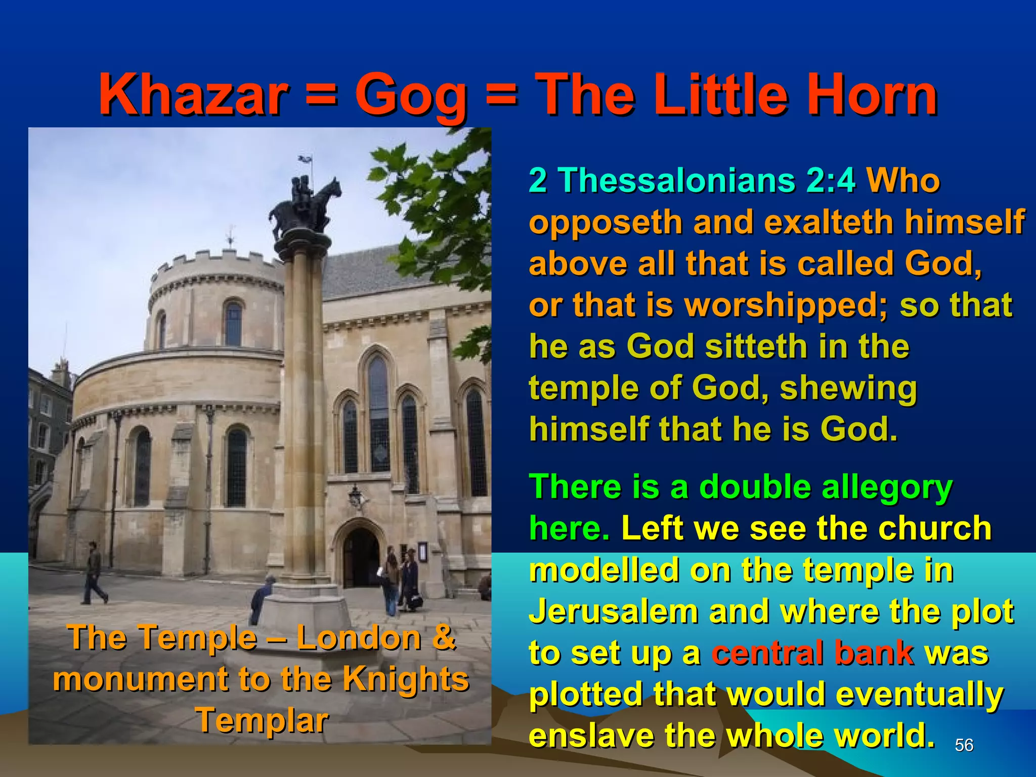 Khazar = Gog = The Little Horn
                          2 Thessalonians 2:4 Who
                          opposeth and exalteth himself
                          above all that is called God,
                          or that is worshipped; so that
                          he as God sitteth in the
                          temple of God, shewing
                          himself that he is God.
                          There is a double allegory
                          here. Left we see the church
                          modelled on the temple in
                          Jerusalem and where the plot
The Temple – London &     to set up a central bank was
monument to the Knights   plotted that would eventually
       Templar            enslave the whole world. 56
 