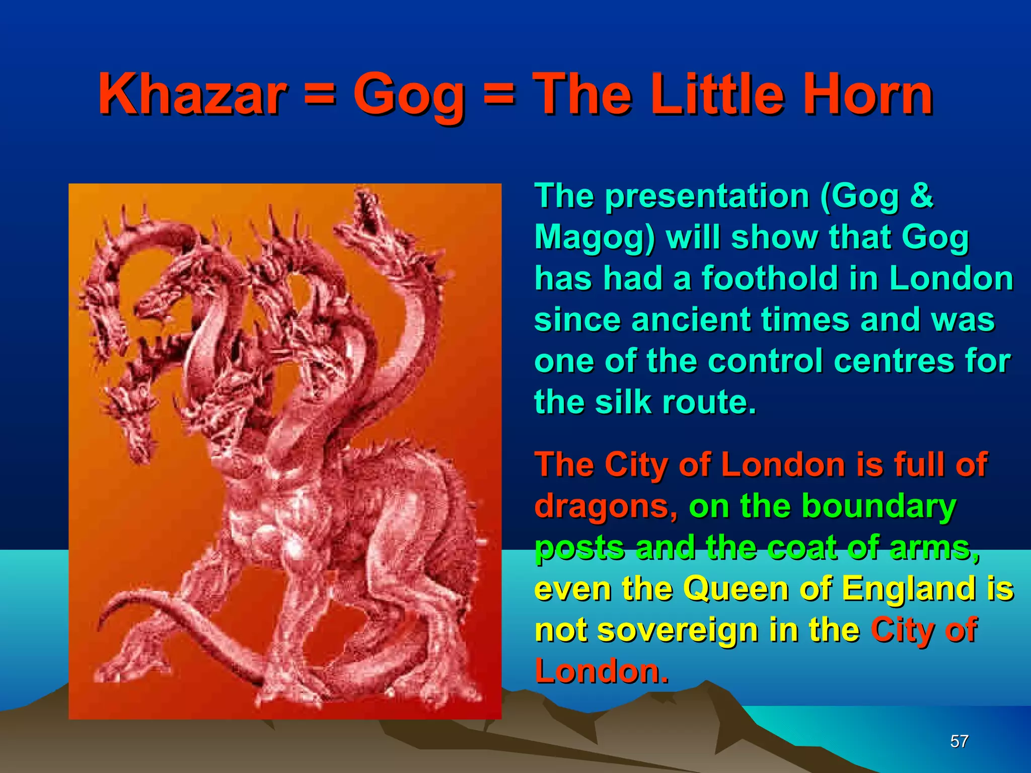 Khazar = Gog = The Little Horn
               The presentation (Gog &
               Magog) will show that Gog
               has had a foothold in London
               since ancient times and was
               one of the control centres for
               the silk route.
               The City of London is full of
               dragons, on the boundary
               posts and the coat of arms,
               even the Queen of England is
               not sovereign in the City of
               London.
                                        57
 