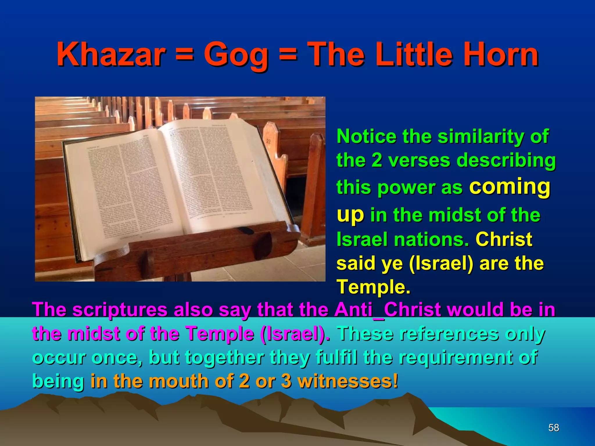 Khazar = Gog = The Little Horn

                                  Notice the similarity of
                                  the 2 verses describing
                                  this power as coming
                                  up in the midst of the
                                  Israel nations. Christ
                                  said ye (Israel) are the
                                  Temple.
The scriptures also say that the Anti_Christ would be in
the midst of the Temple (Israel). These references only
occur once, but together they fulfil the requirement of
being in the mouth of 2 or 3 witnesses!

                                                         58
 