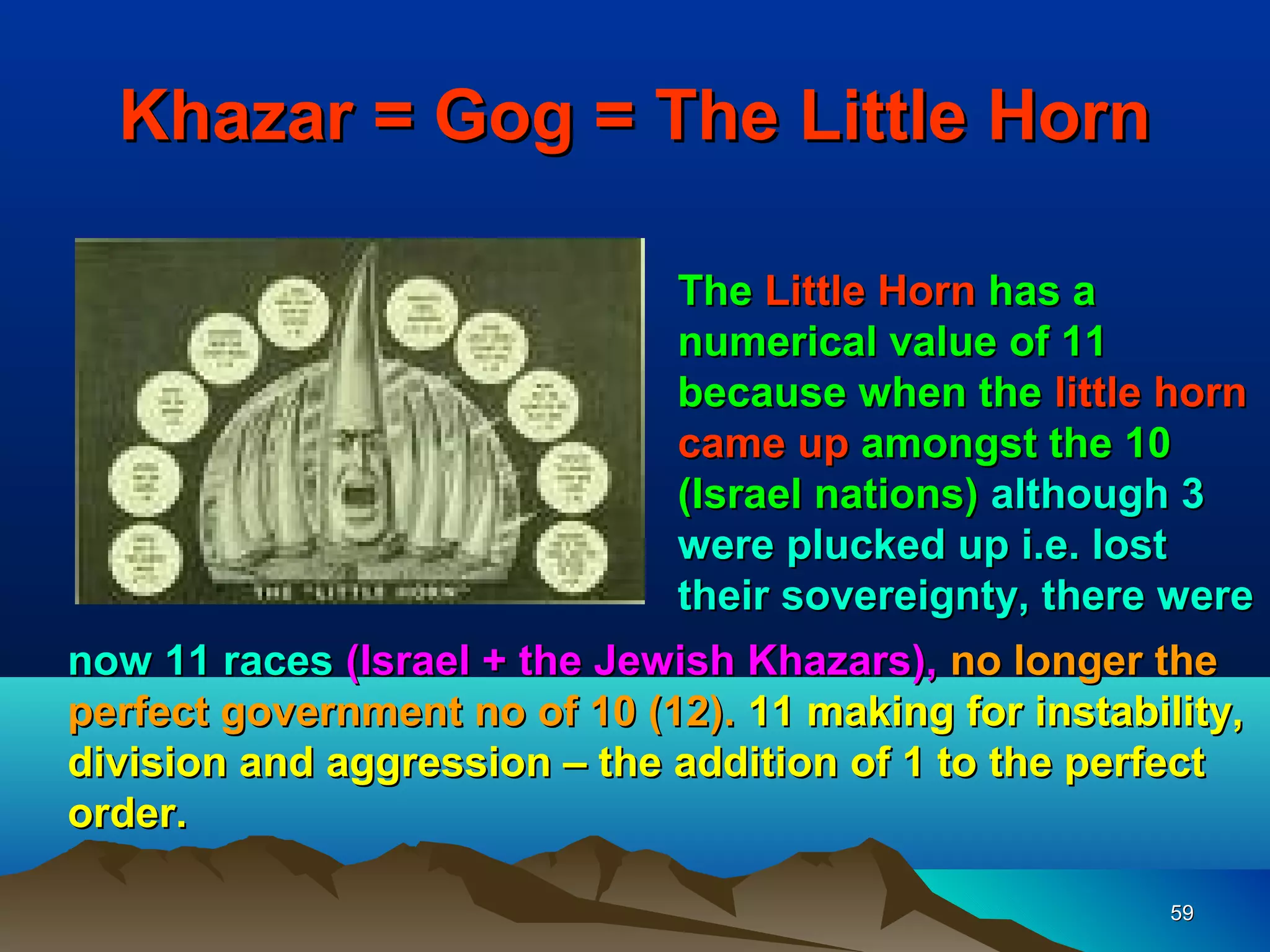 Khazar = Gog = The Little Horn

                              The Little Horn has a
                              numerical value of 11
                              because when the little horn
                              came up amongst the 10
                              (Israel nations) although 3
                              were plucked up i.e. lost
                              their sovereignty, there were
now 11 races (Israel + the Jewish Khazars), no longer the
perfect government no of 10 (12). 11 making for instability,
division and aggression – the addition of 1 to the perfect
order.

                                                       59
 