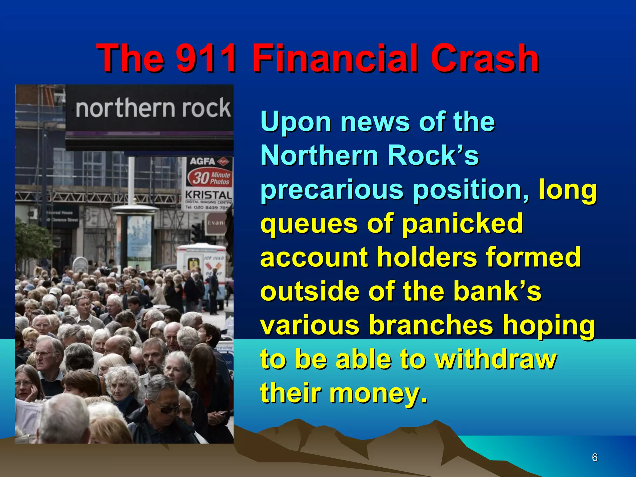 The 911 Financial Crash
        Upon news of the
        Northern Rock’s
        precarious position, long
        queues of panicked
        account holders formed
        outside of the bank’s
        various branches hoping
        to be able to withdraw
        their money.

                                6
 