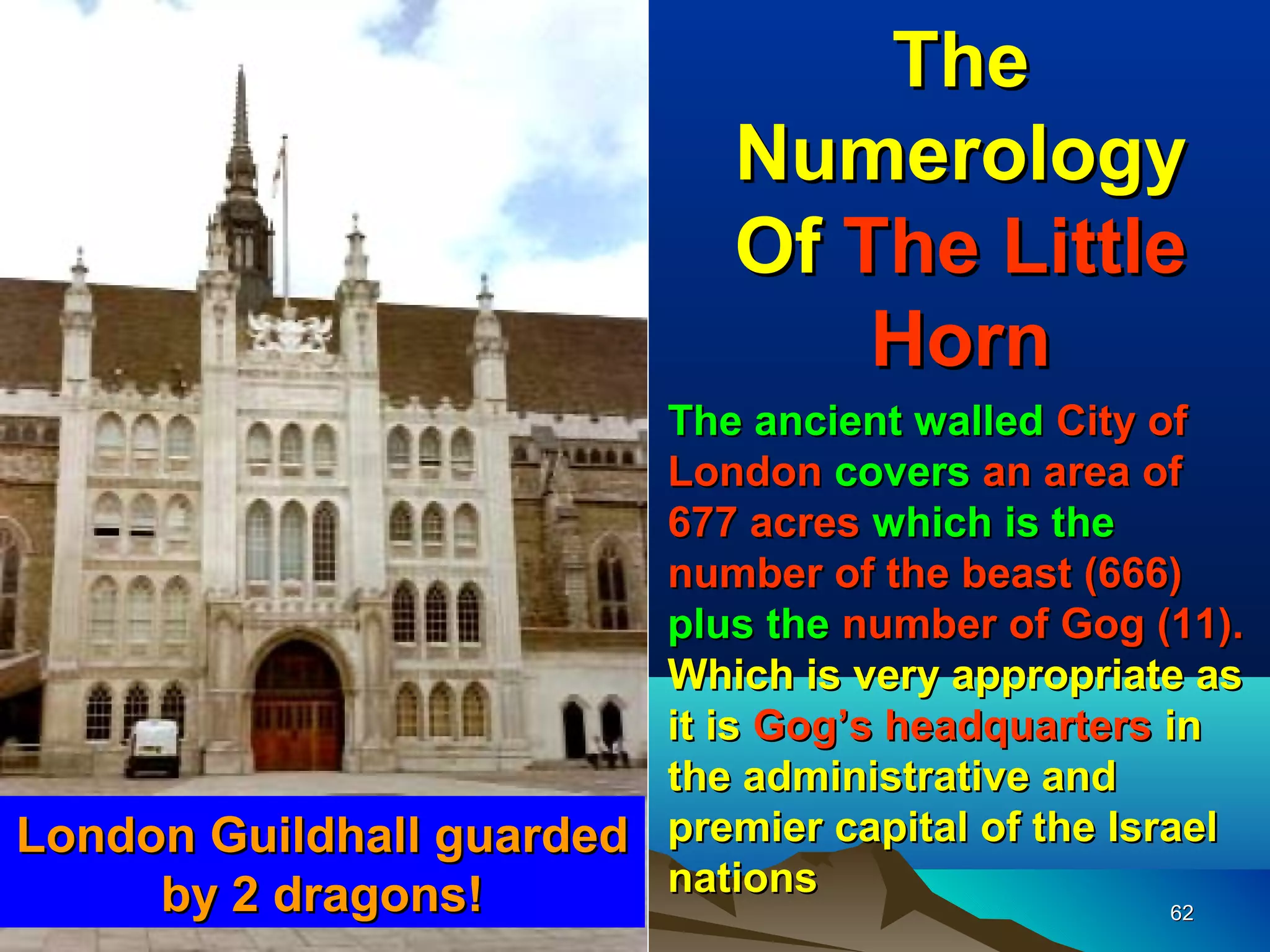 The
                               Numerology
                               Of The Little
                                   Horn
                         The ancient walled City of
                         London covers an area of
                         677 acres which is the
                         number of the beast (666)
                         plus the number of Gog (11).
                         Which is very appropriate as
                         it is Gog’s headquarters in
                         the administrative and
London Guildhall guarded premier capital of the Israel
     by 2 dragons!       nations
                                                  62
 