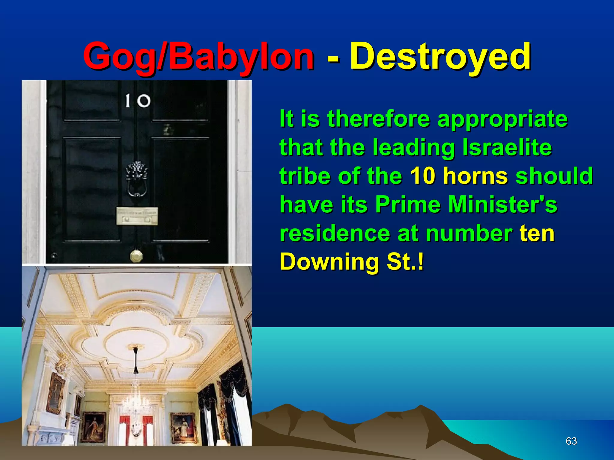 Gog/Babylon - Destroyed
          It is therefore appropriate
          that the leading Israelite
          tribe of the 10 horns should
          have its Prime Minister's
          residence at number ten
          Downing St.!




                                   63
 