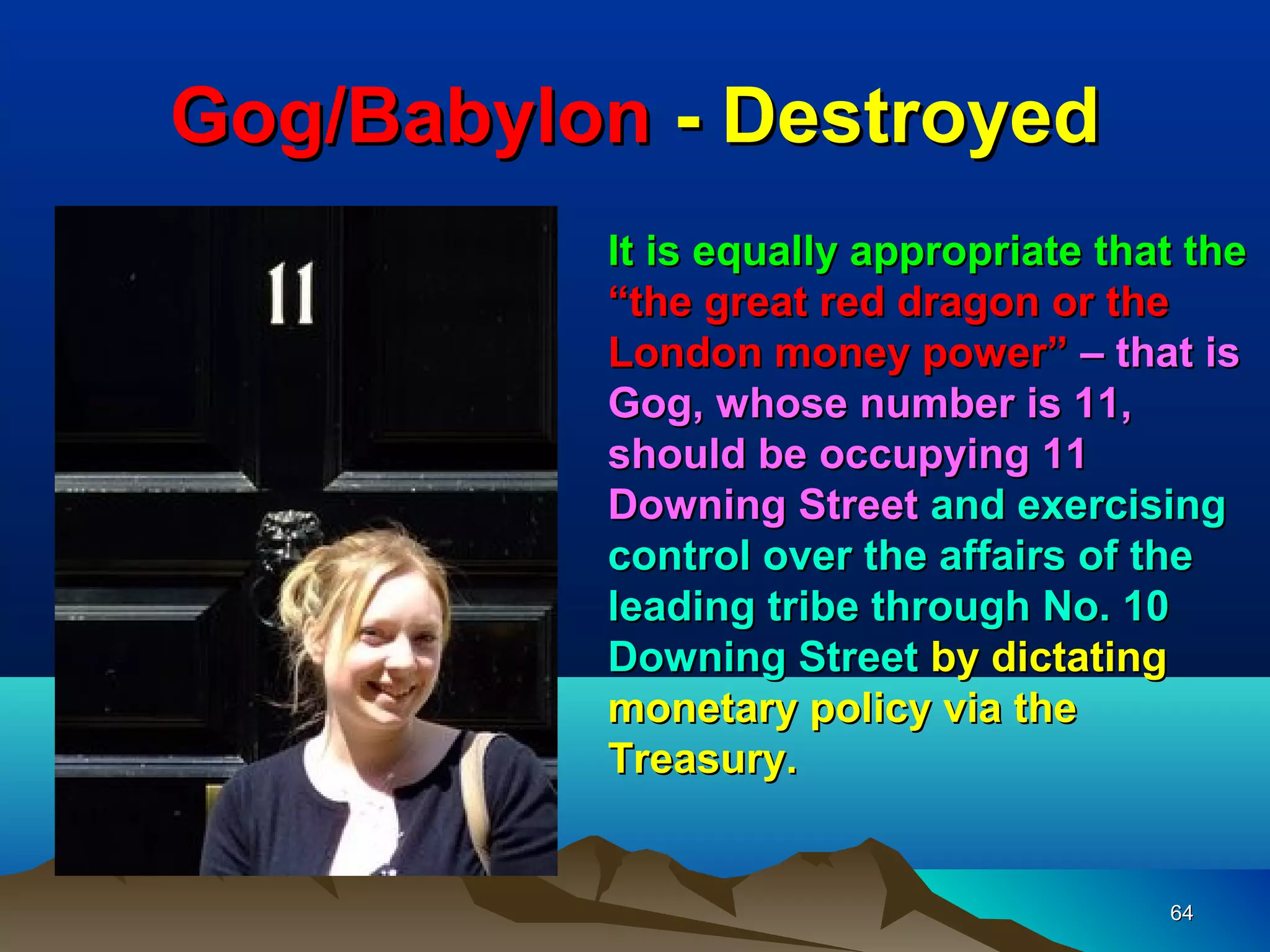 Gog/Babylon - Destroyed
          It is equally appropriate that the
          “the great red dragon or the
          London money power” – that is
          Gog, whose number is 11,
          should be occupying 11
          Downing Street and exercising
          control over the affairs of the
          leading tribe through No. 10
          Downing Street by dictating
          monetary policy via the
          Treasury.


                                       64
 