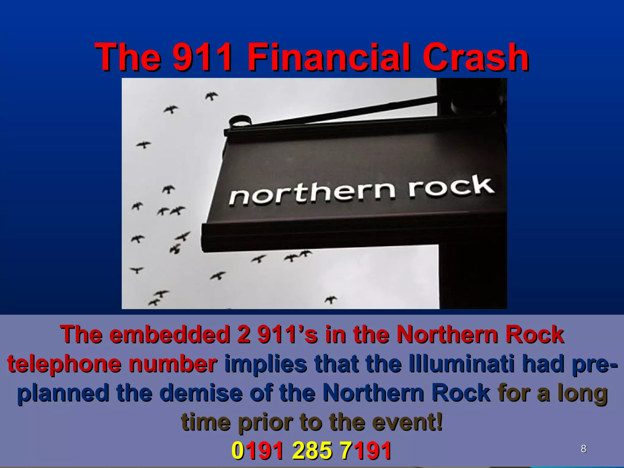 The 911 Financial Crash




     The embedded 2 911’s in the Northern Rock
telephone number implies that the Illuminati had pre-
 planned the demise of the Northern Rock for a long
               time prior to the event!
                   0191 285 7191                  8
 