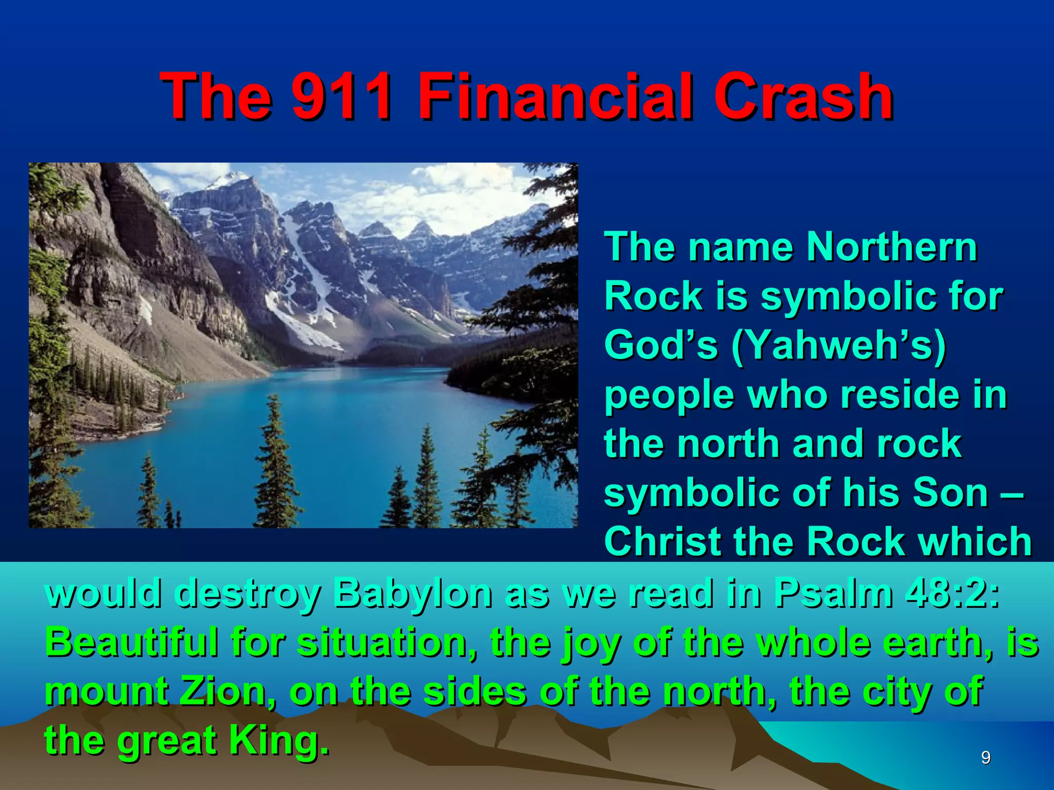 The 911 Financial Crash

                               The name Northern
                               Rock is symbolic for
                               God’s (Yahweh’s)
                               people who reside in
                               the north and rock
                               symbolic of his Son –
                               Christ the Rock which
would destroy Babylon as we read in Psalm 48:2:
Beautiful for situation, the joy of the whole earth, is
mount Zion, on the sides of the north, the city of
the great King.                                    9
 