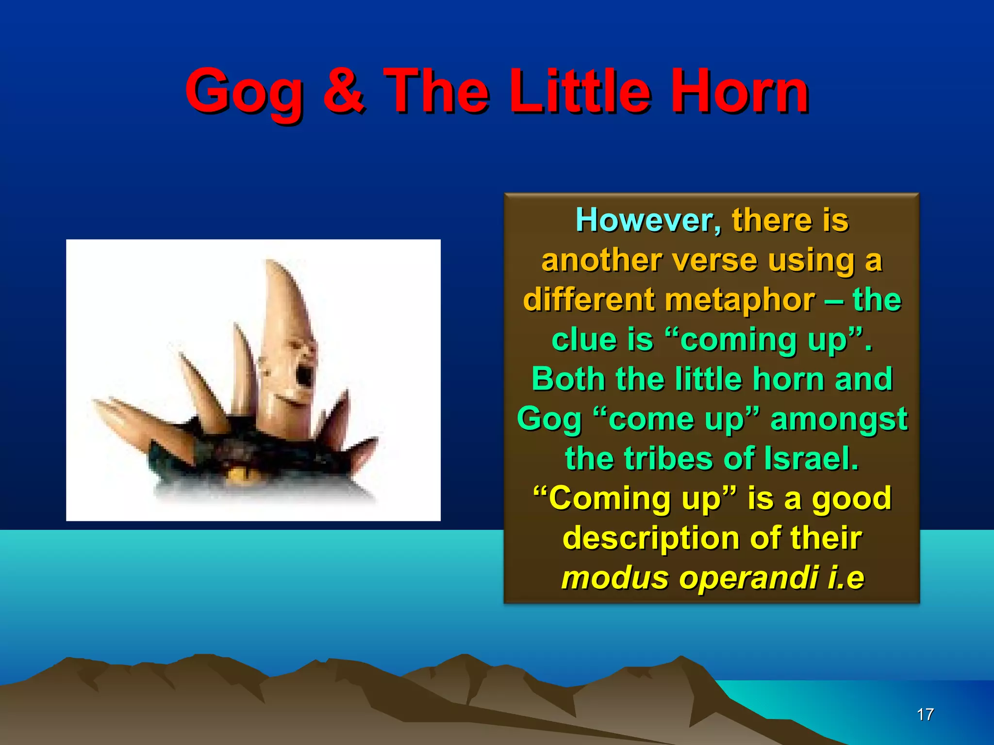Gog & The Little Horn
                However, there is
             another verse using a
           different metaphor – the
              clue is “coming up”.
            Both the little horn and
           Gog “come up” amongst
               the tribes of Israel.
            “Coming up” is a good
               description of their
               modus operandi i.e


                                       17
 