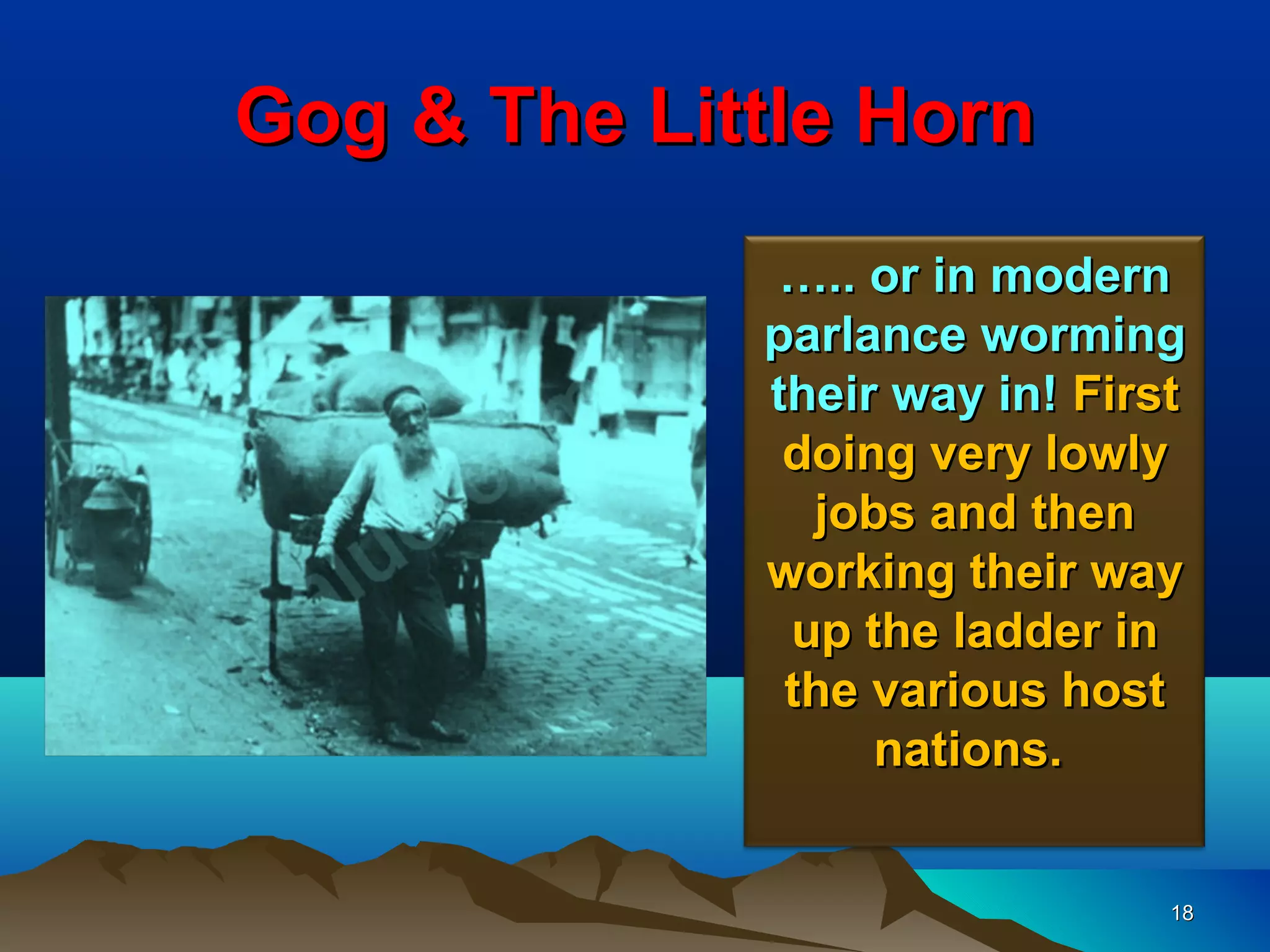 Gog & The Little Horn
              ….. or in modern
             parlance worming
             their way in! First
              doing very lowly
               jobs and then
             working their way
              up the ladder in
              the various host
                  nations.


                               18
 