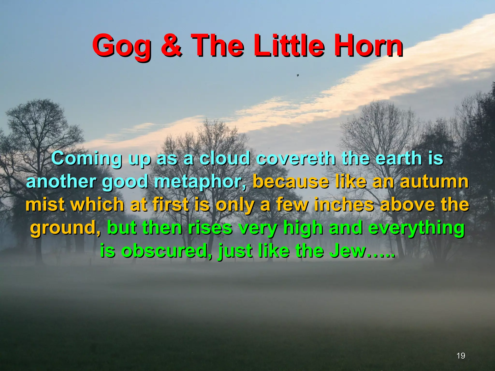 Gog & The Little Horn


  Coming up as a cloud covereth the earth is
another good metaphor, because like an autumn
mist which at first is only a few inches above the
ground, but then rises very high and everything
        is obscured, just like the Jew…..




                                                19
 