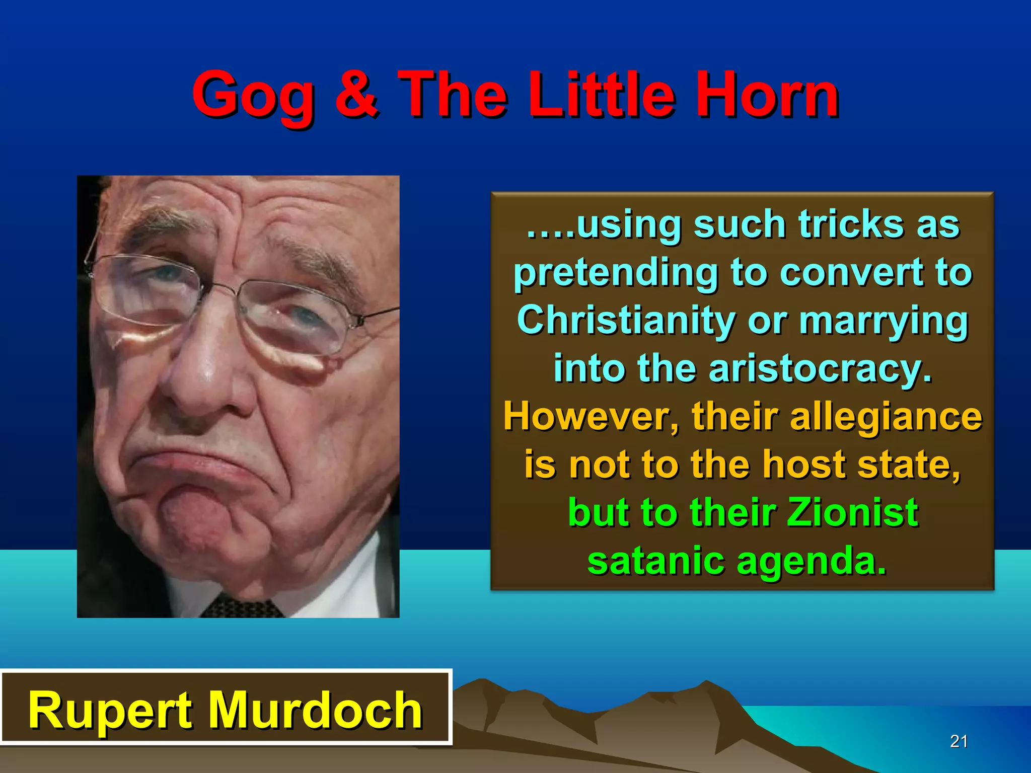 Gog & The Little Horn
                  ….using such tricks as
                 pretending to convert to
                 Christianity or marrying
                    into the aristocracy.
                 However, their allegiance
                  is not to the host state,
                     but to their Zionist
                      satanic agenda.


Rupert Murdoch                           21
 
