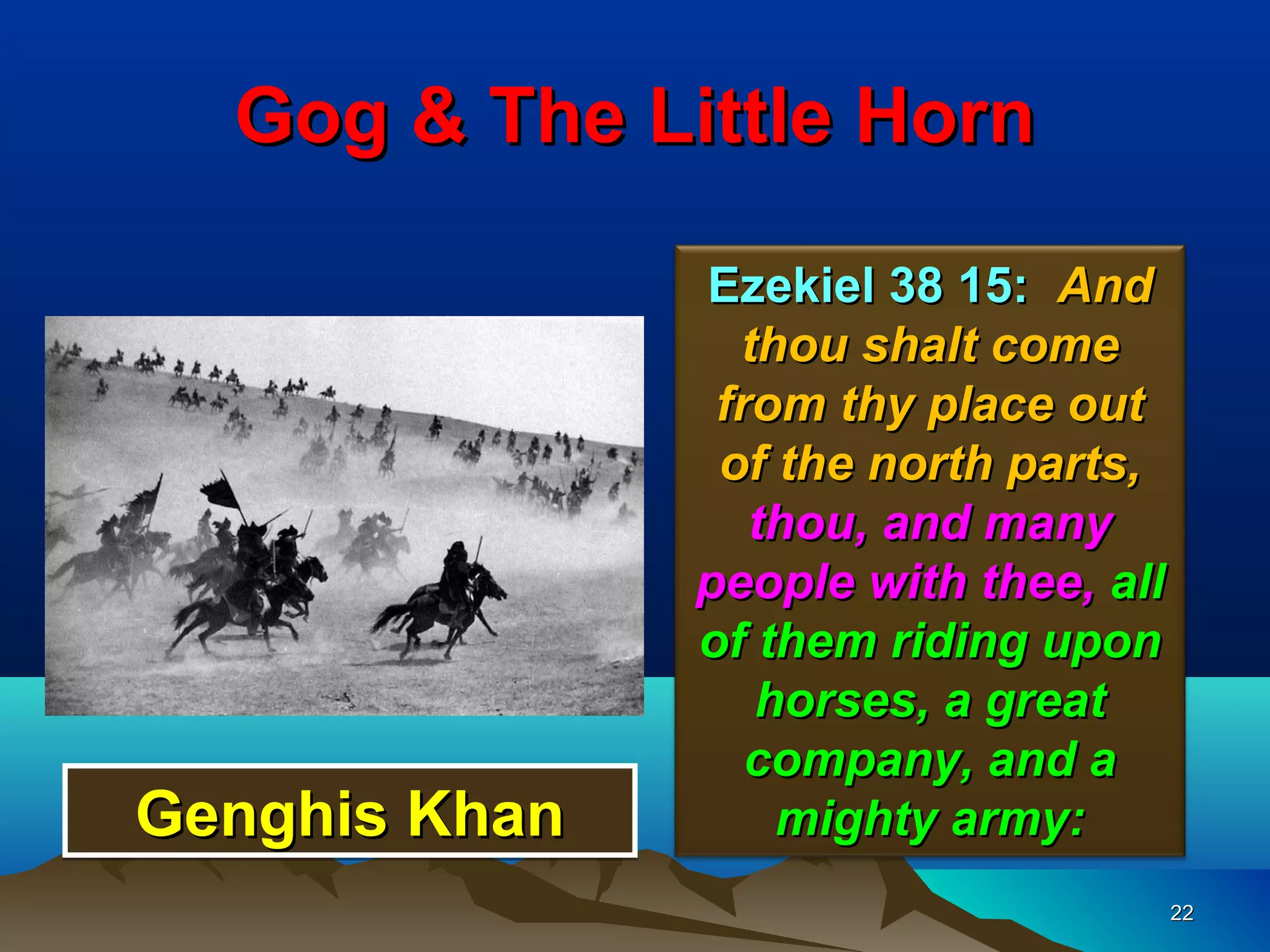 Gog & The Little Horn

               Ezekiel 38 15: And
                 thou shalt come
                from thy place out
                of the north parts,
                  thou, and many
               people with thee, all
               of them riding upon
                  horses, a great
                  company, and a
Genghis Khan       mighty army:
                                       22
 