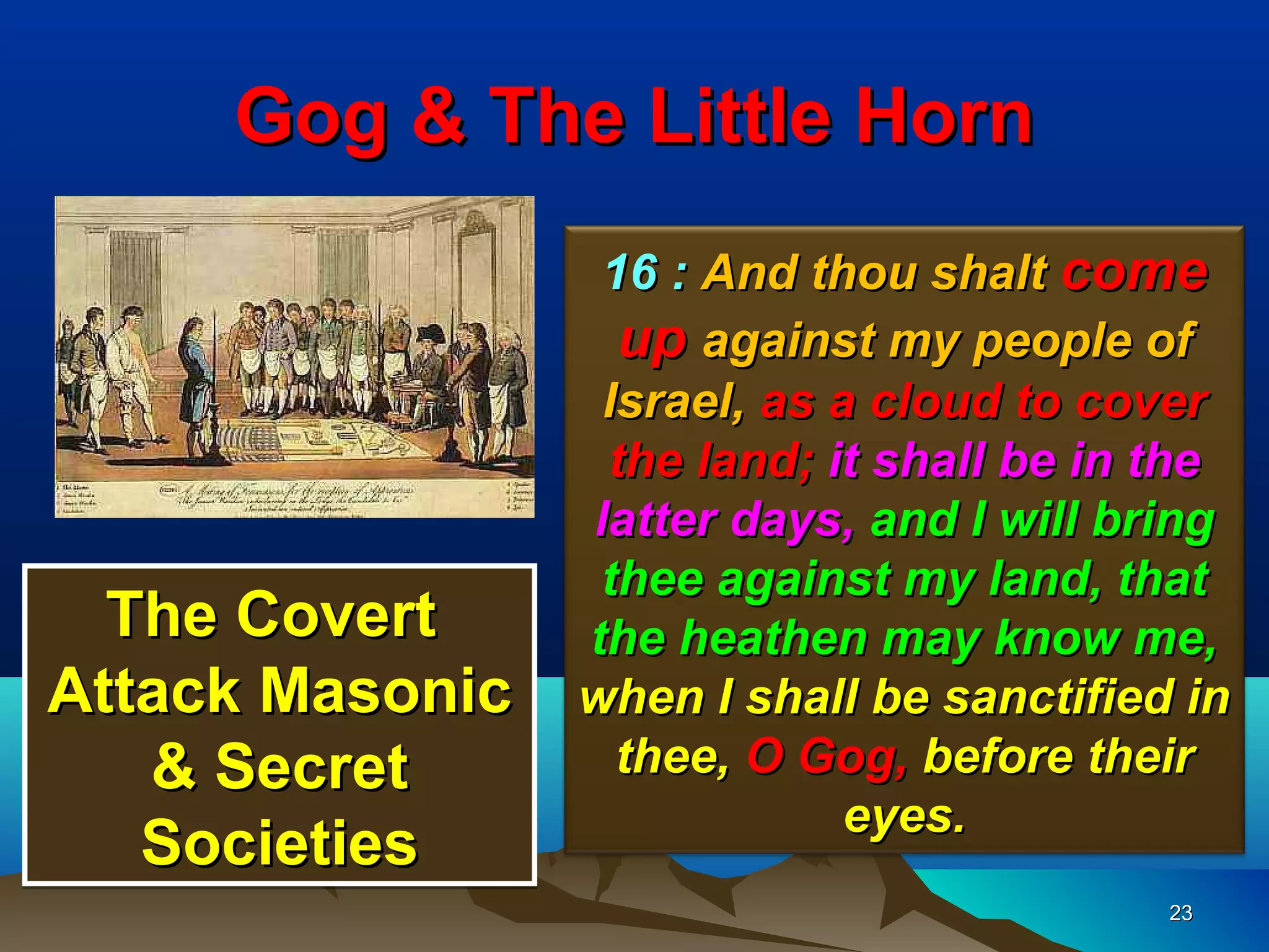 Gog & The Little Horn
                  16 : And thou shalt come
                   up against my people of
                  Israel, as a cloud to cover
                  the land; it shall be in the
                 latter days, and I will bring
                  thee against my land, that
  The Covert     the heathen may know me,
Attack Masonic   when I shall be sanctified in
   & Secret        thee, O Gog, before their
                              eyes.
   Societies
                                           23
 
