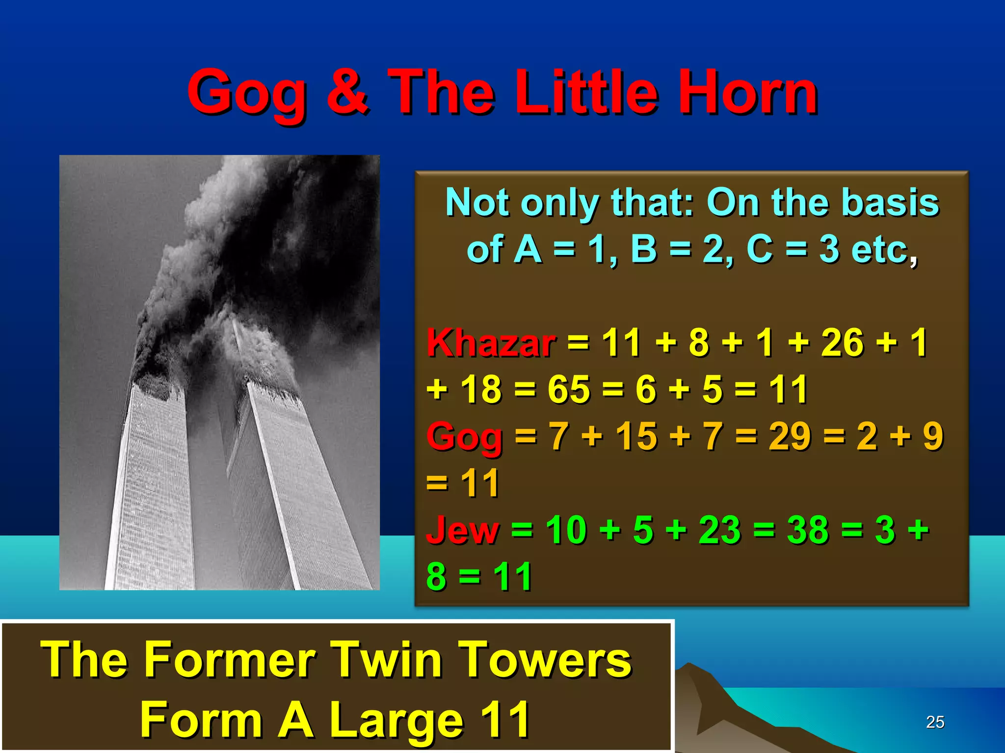Gog & The Little Horn
               Not only that: On the basis
                of A = 1, B = 2, C = 3 etc,

              Khazar = 11 + 8 + 1 + 26 + 1
              + 18 = 65 = 6 + 5 = 11
              Gog = 7 + 15 + 7 = 29 = 2 + 9
              = 11
              Jew = 10 + 5 + 23 = 38 = 3 +
              8 = 11

The Former Twin Towers
    Form A Large 11                       25
 