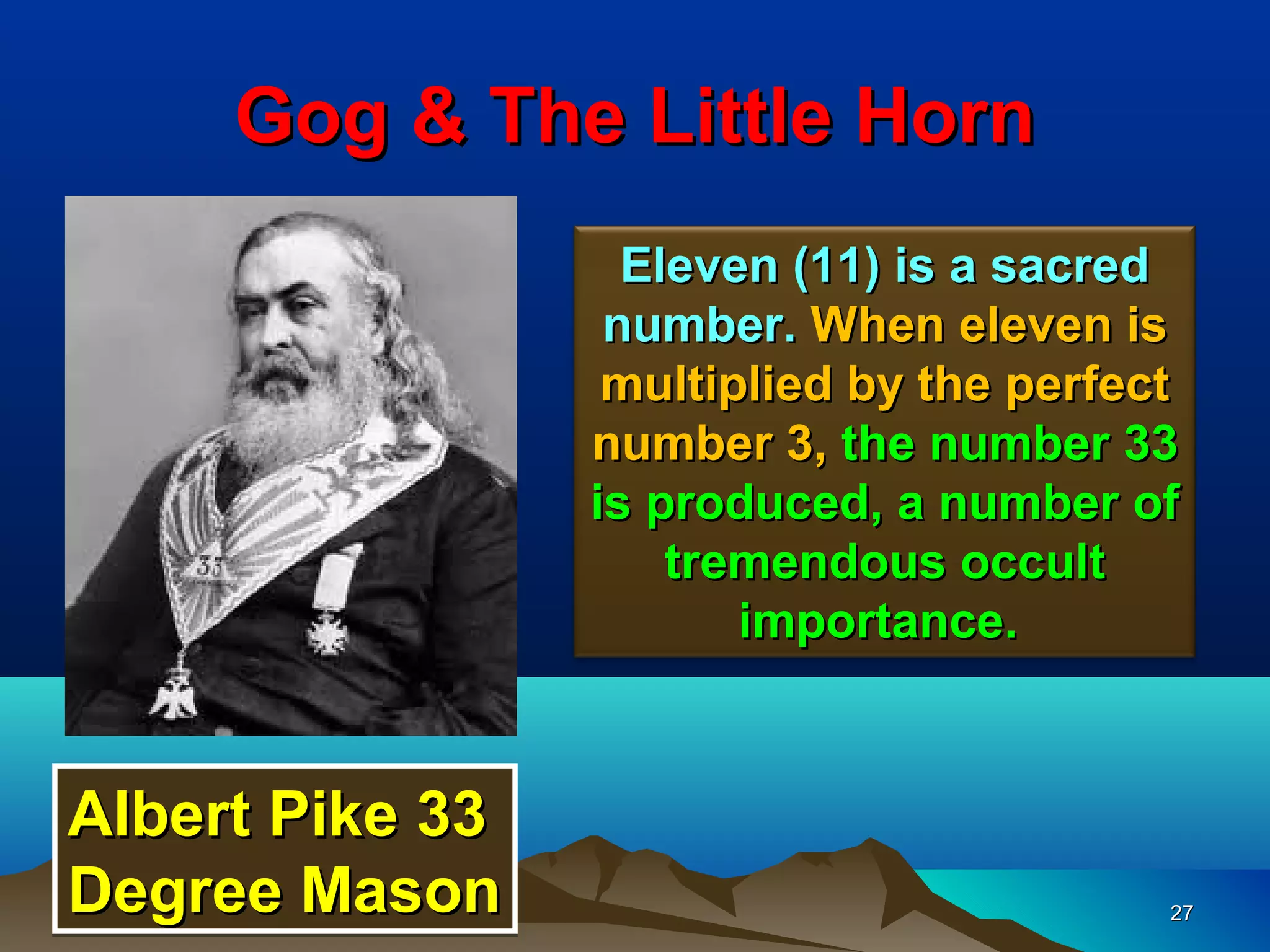 Gog & The Little Horn
                   Eleven (11) is a sacred
                  number. When eleven is
                  multiplied by the perfect
                 number 3, the number 33
                 is produced, a number of
                     tremendous occult
                        importance.



Albert Pike 33
Degree Mason                              27
 