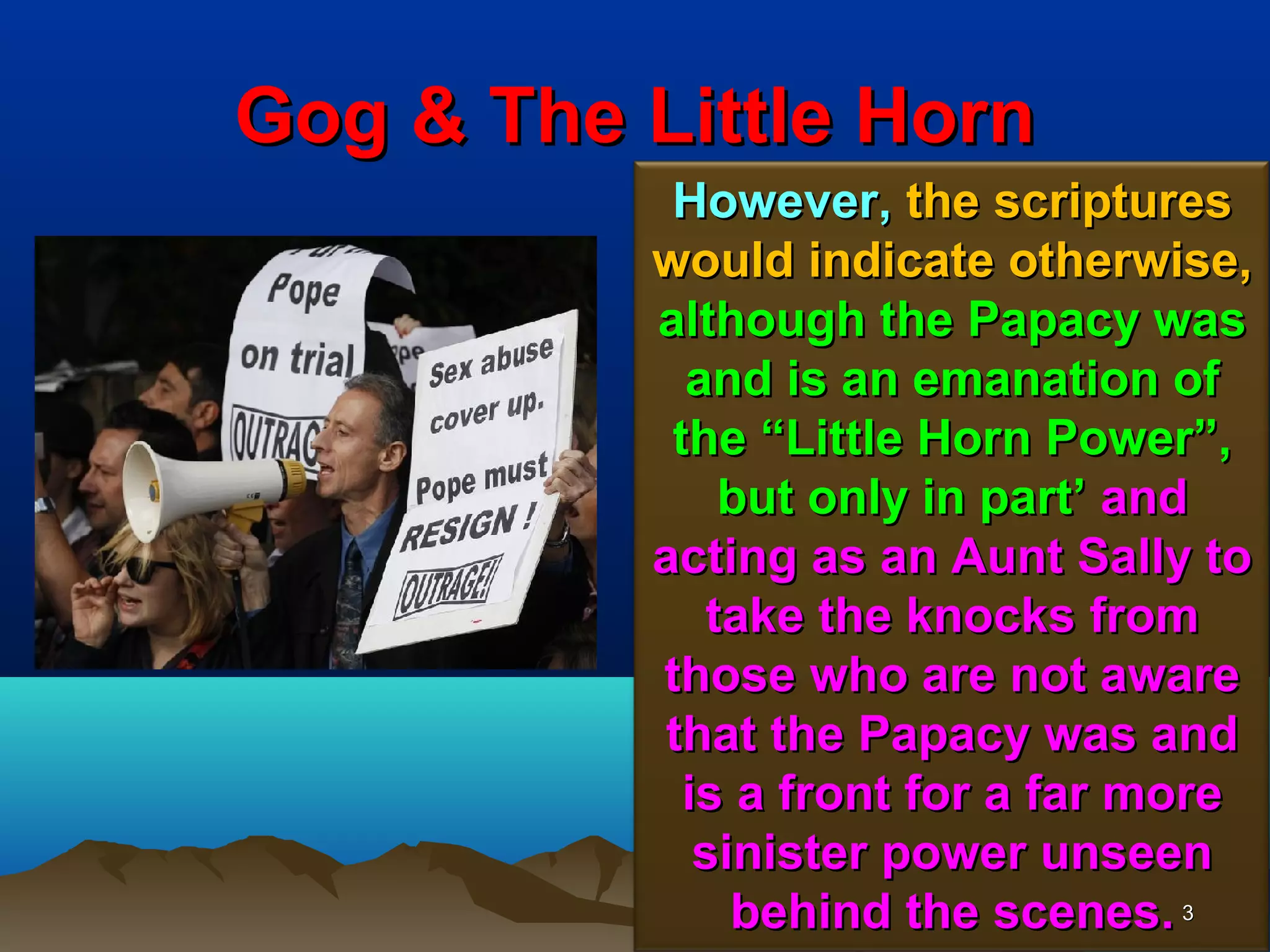 Gog & The Little Horn
           However, the scriptures
          would indicate otherwise,
          although the Papacy was
            and is an emanation of
           the “Little Horn Power”,
              but only in part’ and
          acting as an Aunt Sally to
             take the knocks from
          those who are not aware
          that the Papacy was and
            is a front for a far more
             sinister power unseen
               behind the scenes. 3
 