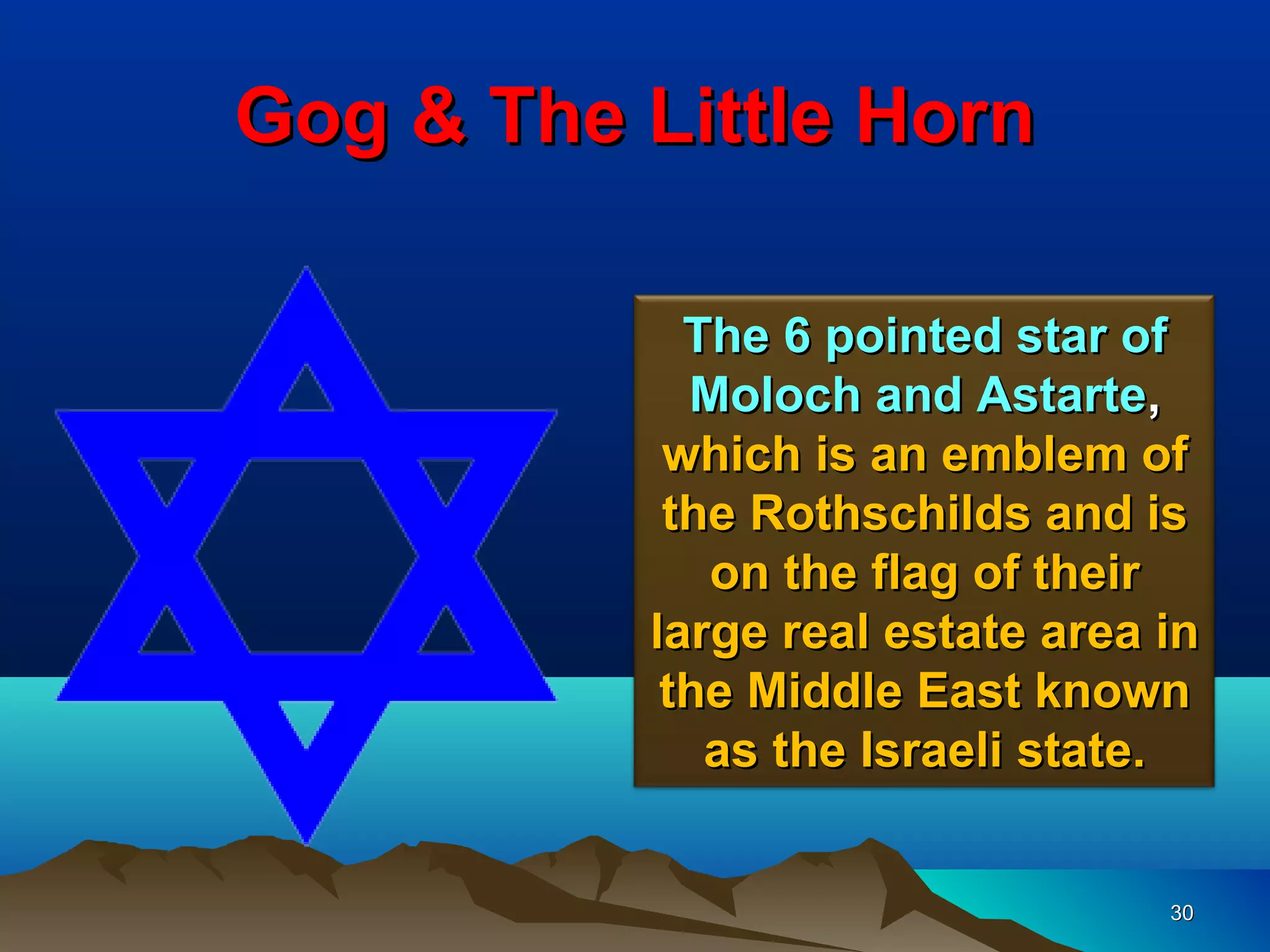 Gog & The Little Horn

            The 6 pointed star of
            Moloch and Astarte,
           which is an emblem of
           the Rothschilds and is
             on the flag of their
          large real estate area in
           the Middle East known
             as the Israeli state.


                                 30
 
