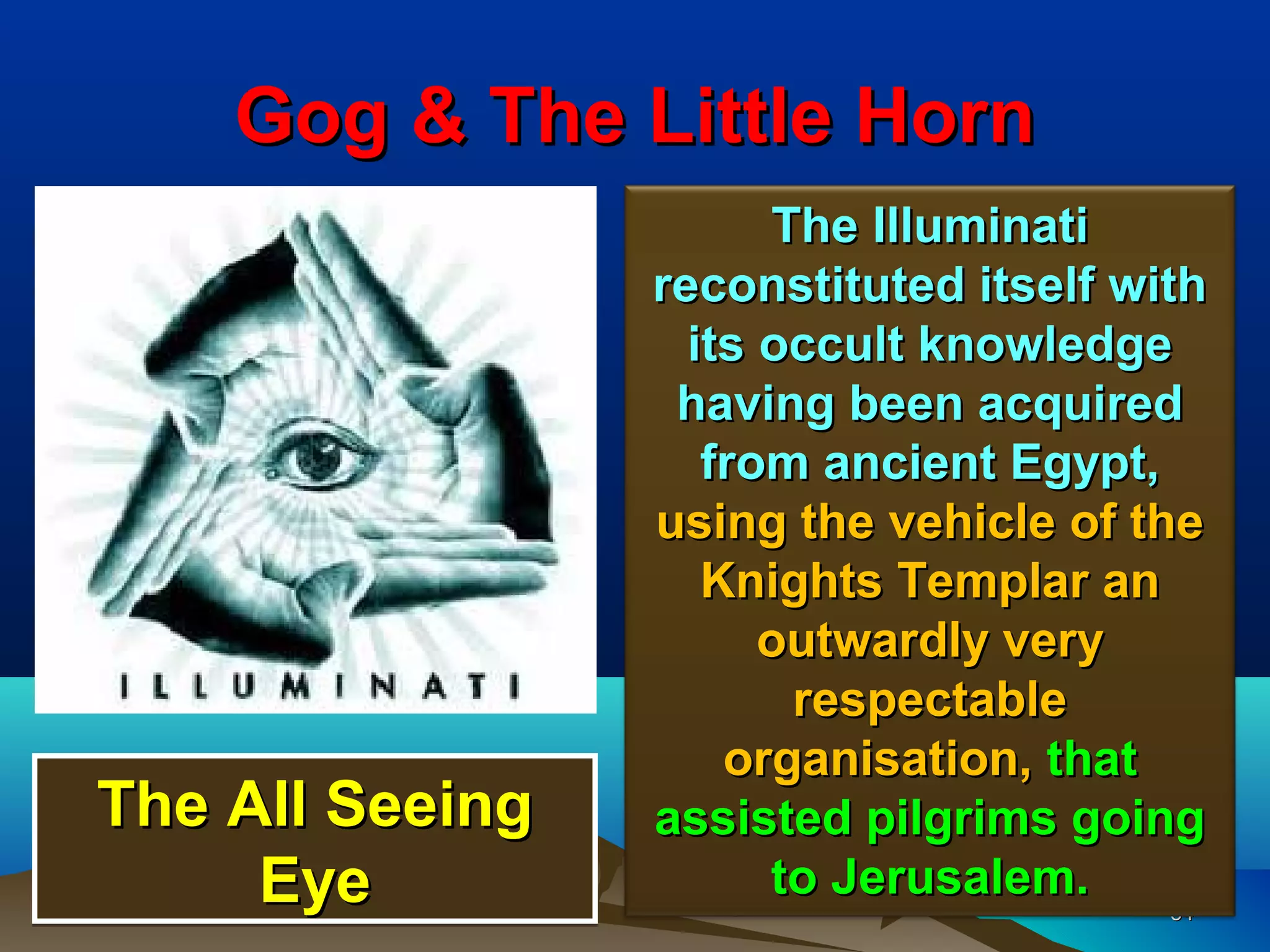 Gog & The Little Horn
                       The Illuminati
                 reconstituted itself with
                   its occult knowledge
                  having been acquired
                    from ancient Egypt,
                 using the vehicle of the
                    Knights Templar an
                       outwardly very
                        respectable
                     organisation, that
The All Seeing   assisted pilgrims going
     Eye               to Jerusalem.
                                         34
                                         34
 
