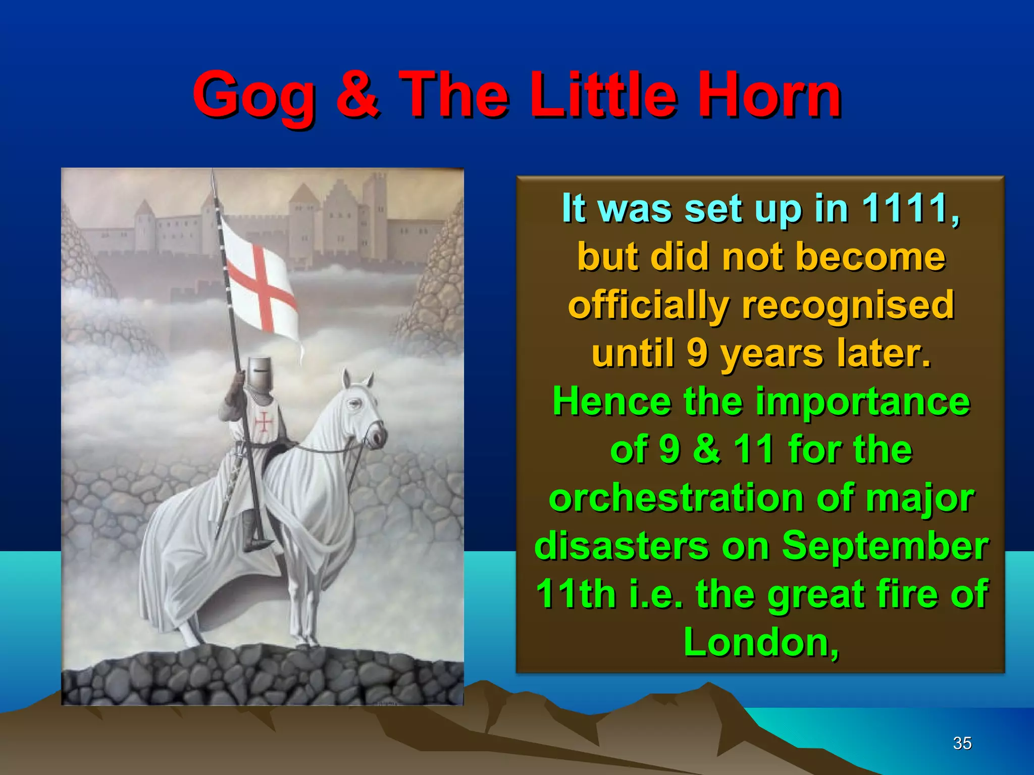 Gog & The Little Horn
            It was set up in 1111,
             but did not become
             officially recognised
              until 9 years later.
           Hence the importance
               of 9 & 11 for the
           orchestration of major
          disasters on September
          11th i.e. the great fire of
                    London,

                                  35
 