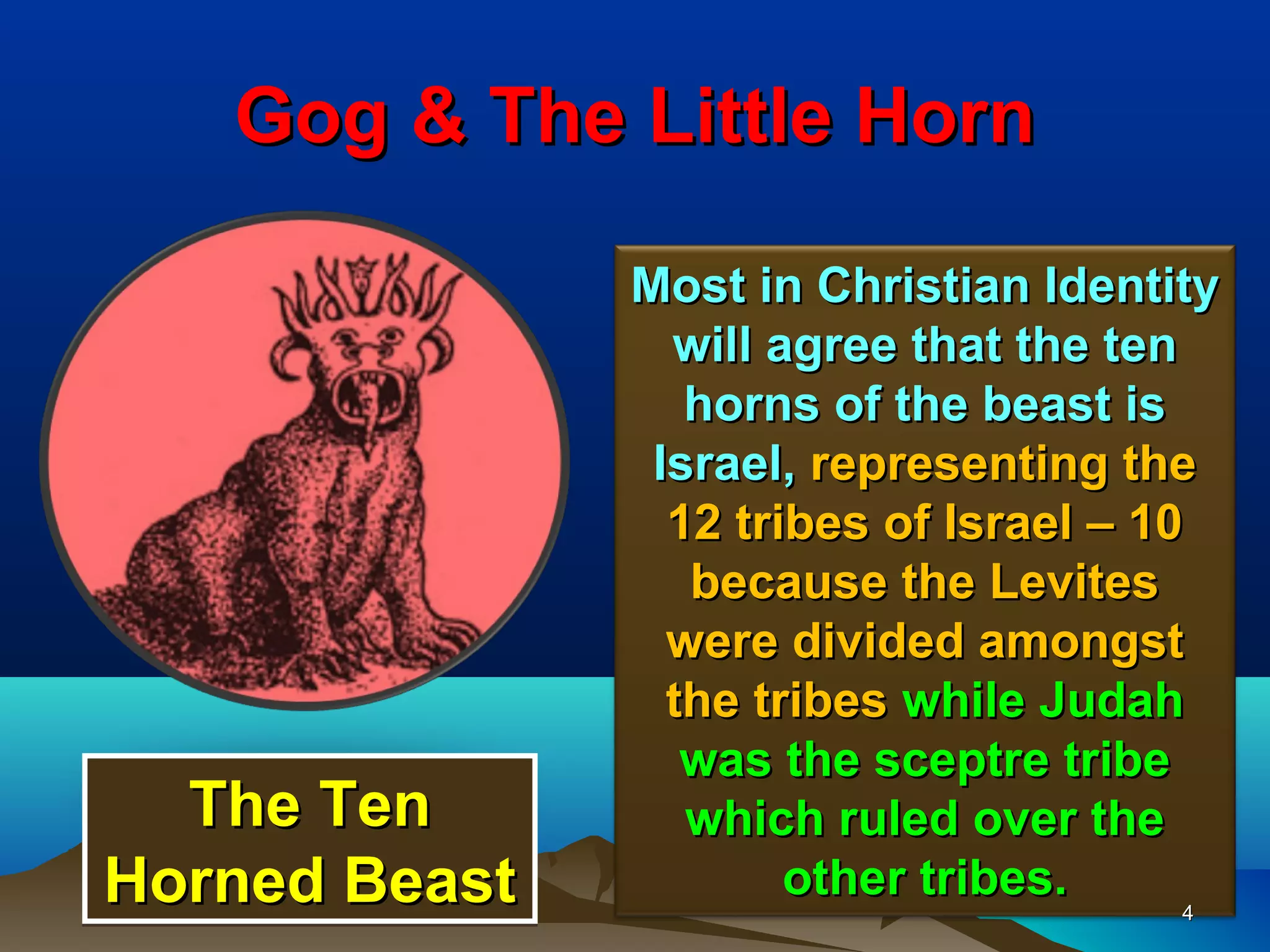 Gog & The Little Horn

               Most in Christian Identity
                 will agree that the ten
                  horns of the beast is
                Israel, representing the
                 12 tribes of Israel – 10
                  because the Levites
                 were divided amongst
                 the tribes while Judah
                  was the sceptre tribe
  The Ten         which ruled over the
Horned Beast           other tribes.
                                         4
 