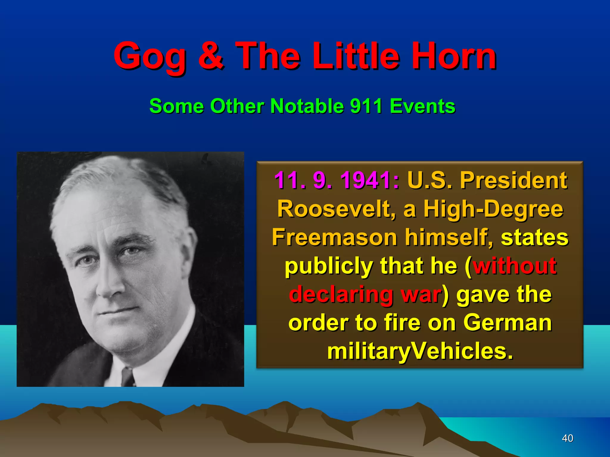 Gog & The Little Horn
 Some Other Notable 911 Events


            11. 9. 1941: U.S. President
            Roosevelt, a High-Degree
            Freemason himself, states
             publicly that he (without
             declaring war) gave the
             order to fire on German
                 militaryVehicles.


                                      40
 