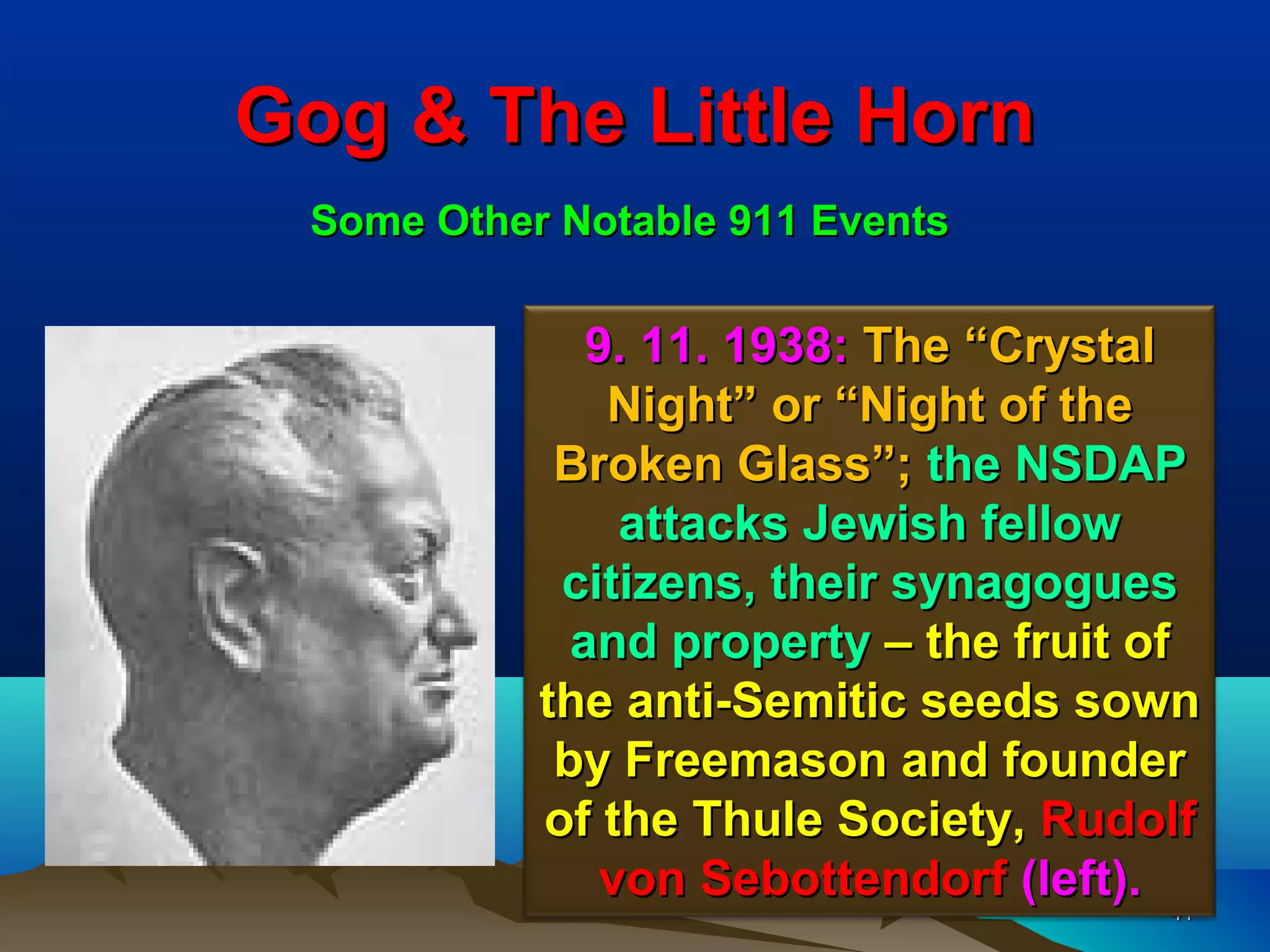 Gog & The Little Horn
 Some Other Notable 911 Events


              9. 11. 1938: The “Crystal
               Night” or “Night of the
            Broken Glass”; the NSDAP
                attacks Jewish fellow
            citizens, their synagogues
             and property – the fruit of
           the anti-Semitic seeds sown
            by Freemason and founder
           of the Thule Society, Rudolf
               von Sebottendorf (left).
                                         41
 