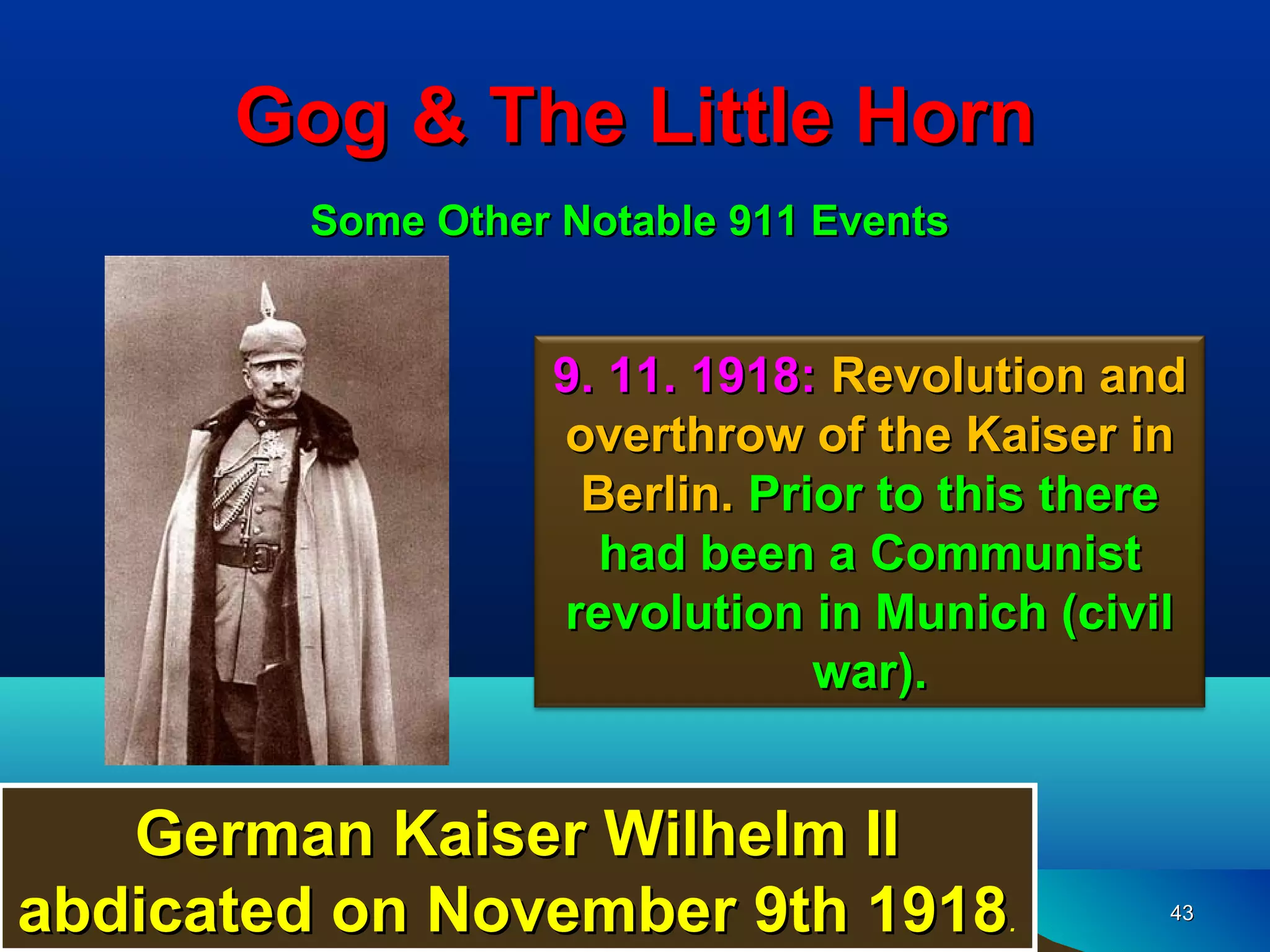 Gog & The Little Horn
         Some Other Notable 911 Events


                   9. 11. 1918: Revolution and
                   overthrow of the Kaiser in
                    Berlin. Prior to this there
                     had been a Communist
                   revolution in Munich (civil
                               war).


   German Kaiser Wilhelm II
abdicated on November 9th 1918.               43
 