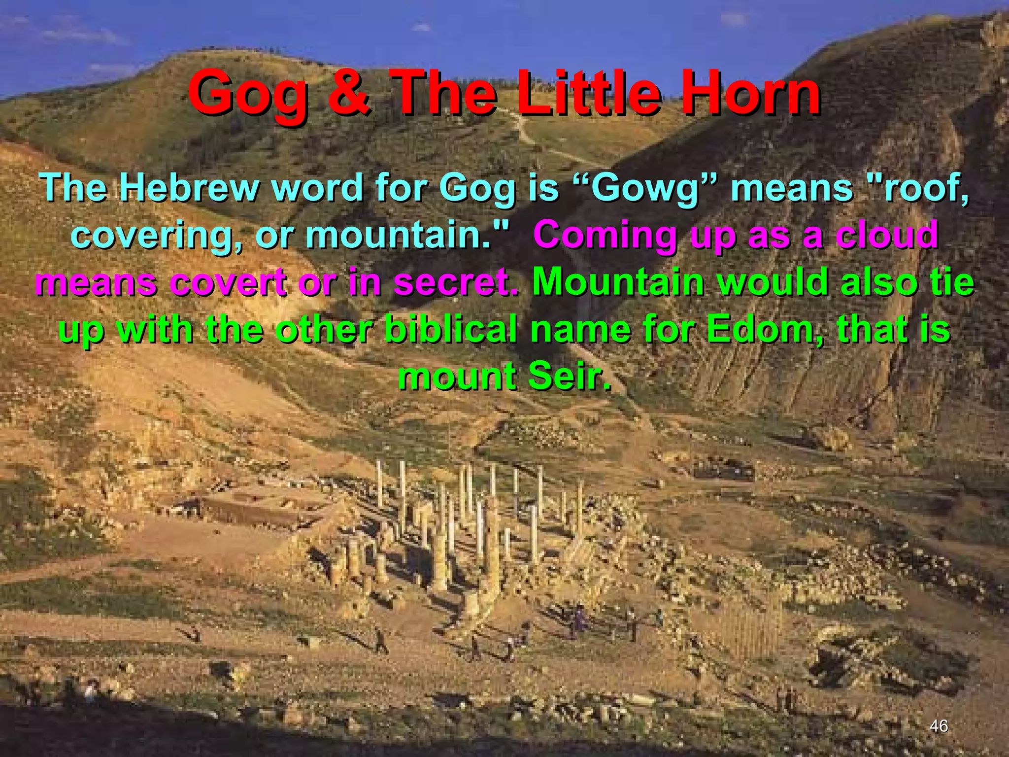 Gog & The Little Horn
The Hebrew word for Gog is “Gowg” means "roof,
  covering, or mountain." Coming up as a cloud
means covert or in secret. Mountain would also tie
 up with the other biblical name for Edom, that is
                    mount Seir.




                                               46
 