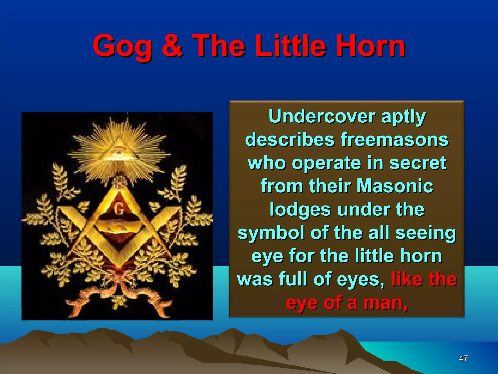 Gog & The Little Horn

             Undercover aptly
          describes freemasons
          who operate in secret
            from their Masonic
             lodges under the
         symbol of the all seeing
           eye for the little horn
         was full of eyes, like the
               eye of a man,

                                      47
 
