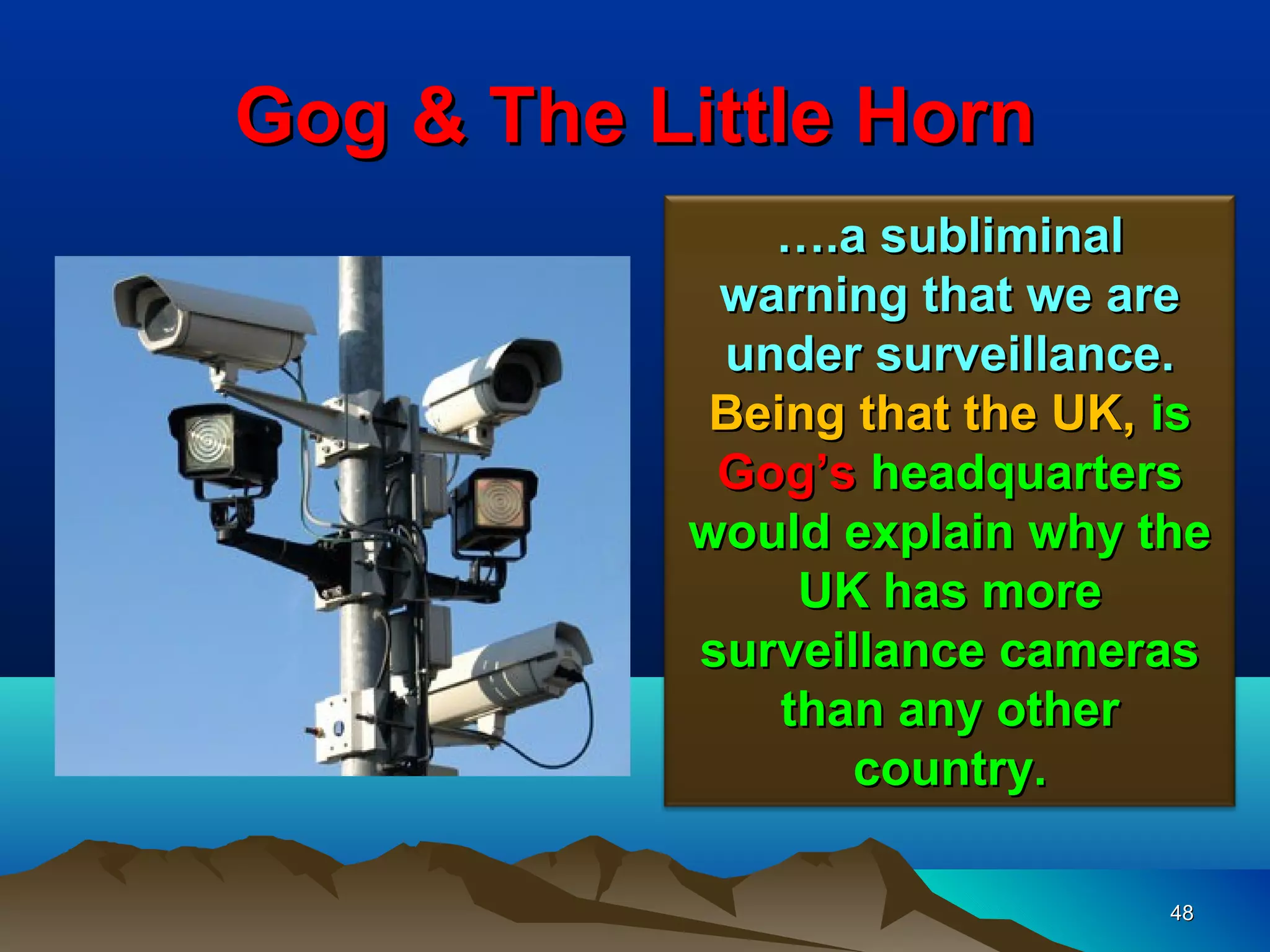 Gog & The Little Horn
              ….a subliminal
            warning that we are
            under surveillance.
            Being that the UK, is
            Gog’s headquarters
           would explain why the
                UK has more
           surveillance cameras
               than any other
                  country.

                               48
 