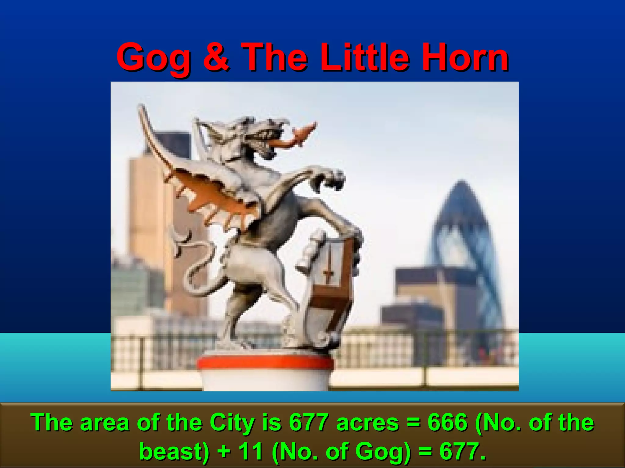 Gog & The Little Horn




The area of the City is 677 acres = 666 (No. of the
         beast) + 11 (No. of Gog) = 677.          51
 
