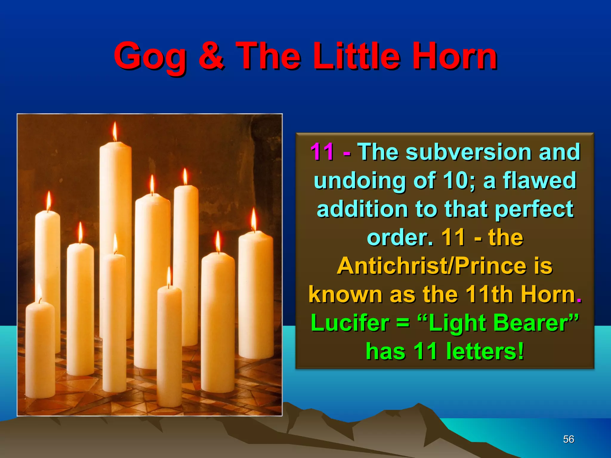Gog & The Little Horn

          11 - The subversion and
          undoing of 10; a flawed
           addition to that perfect
                order. 11 - the
            Antichrist/Prince is
          known as the 11th Horn.
          Lucifer = “Light Bearer”
                has 11 letters!


                                 56
 
