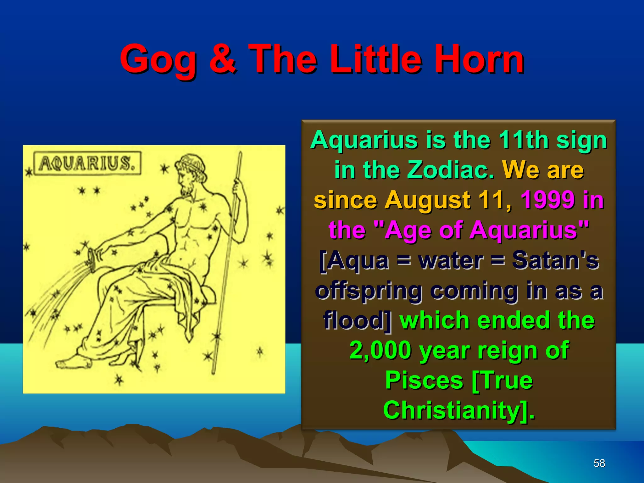 Gog & The Little Horn
         Aquarius is the 11th sign
            in the Zodiac. We are
         since August 11, 1999 in
           the "Age of Aquarius"
         [Aqua = water = Satan's
         offspring coming in as a
          flood] which ended the
              2,000 year reign of
                 Pisces [True
                 Christianity].
                                58
 