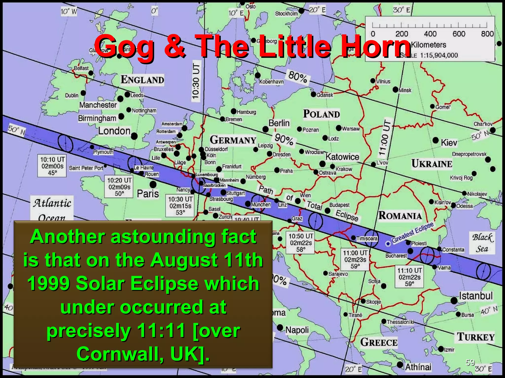 Gog & The Little Horn




 Another astounding fact
is that on the August 11th
 1999 Solar Eclipse which
     under occurred at
   precisely 11:11 [over
      Cornwall, UK].           59
 