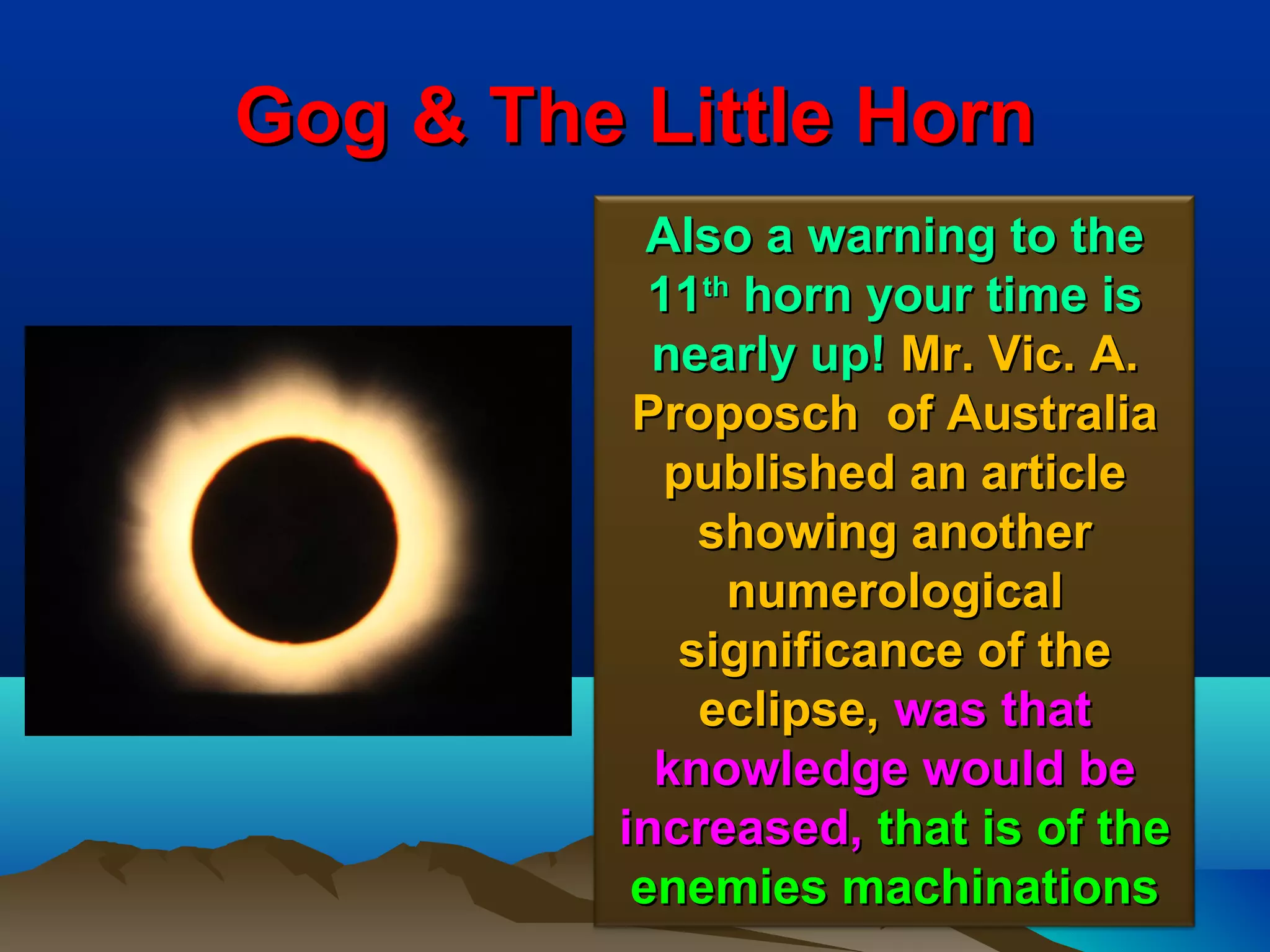 Gog & The Little Horn
            Also a warning to the
            11th horn your time is
            nearly up! Mr. Vic. A.
           Proposch of Australia
             published an article
               showing another
                numerological
              significance of the
               eclipse, was that
            knowledge would be
          increased, that is of the
           enemies machinations 61
 